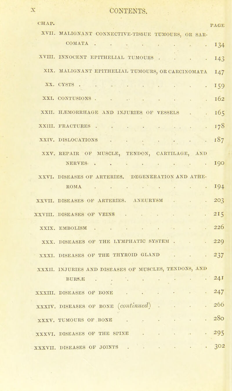 XVII. MALIGNANT CONNECTIVE-TISSUE TUMOURS, OR SAR- COMATA . . . . . . . .134 XVIII. INNOCENT EPITHELIAL TUMOURS .... I43 XIX. MALIGNANT EPITHELIAL TUMOURS, OK CARCINOMATA I47 XX. CYSTS 159 XXL CONTUSIONS . . ... . . . . 162 XXII. HEMORRHAGE AND INJURIES OF VESSELS . . 165 XXIII. FRACTURES . . . . ... . 178 XXIV. DISLOCATIONS 187 XXV. REPAIR OF MUSCLE, TENDON, CARTILAGE, AND NERVES ........ 190 XXVI. DISEASES OF ARTERIES. DEGENERATION AND ATHE- ROMA . . . . . . . . 194 XXVII. DISEASES OF ARTERIES. ANEURYSM . . . 203 XXVIII. DISEASES OF VEINS 215 XXIX. EMBOLISM . . . . . . - • 226 XXX. DISEASES OF THE LYMPHATIC SYSTEJI . . . 229 XXXI. DISEASES OP THE THYROID GLAND . . . 237 XXXII. INJURIES AND DISEASES OP MUSCLES, TENDONS, AND BURSE . . . . . • ■ • 241 XXXIII. DISEASES OP BONE 247 XXXIV. DISEASES OF BONE (contiiiued) .... 266 XXXV. TUMOURS OF BONE ...... 280 XXXVI. DISEASES OF THE SPINE 295 XXXVII. DISEASES OF JOINTS 3°2