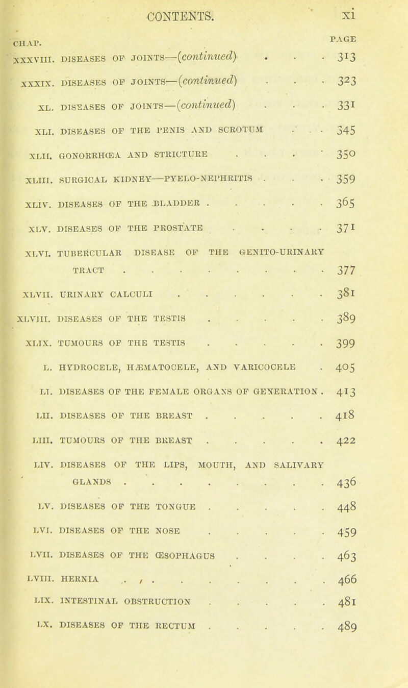 CHAP. ' XXXVIII. DISEASES OP JOINTS—{continuecl) XXXIX. DISEASES OP JOINTS—(cOMiWW(efZ) XL. Dis-sASES OP JOINTS—(coiitinued) XLI. DISEASES OF THE I'ENIS AND SCROTUJi XLII. GONORRHCEA AND STRICTURE . . .  XLIII. SURGICAL KIDNEY PYELO-NErHRITIS . XLIV. DISEASES OP THE J3L.\DDER ..... XLV. DISEASES OP THE PROSTATE .... XLVL TUBERCULAR DISEASE OP THE GENITO-URINARY TRACT ........ XLVII. URINARY CALCULI . . XLVJII. DISEASES OF THE TESTIS . . . . . XLIX. TQMOURS OP THE TESTIS ..... L. HYDROCELE, HEMATOCELE, AND VARICOCELE LI. DISEASES OP THE FEMALE ORGANS OF GENERATION . LII. DISEASES OF THE BREAST ..... LIII. TUMOURS OF THE BREAST . . . . . LIV. DISEASES OP THE LIPS, MOUTH, AND SALIVARY GLANDS LV. DISEASES OP THE TONGUE . . . . . LVI. DISEASES OP THE NOSE . . . . . LVII. DISEASES OP THE (ESOPHAGUS . . . . l.VIII. HERNIA . , I.IX. INTESTINAL OBSTRUCTION . . . . . LX. DISEASES OP THE RECTUM