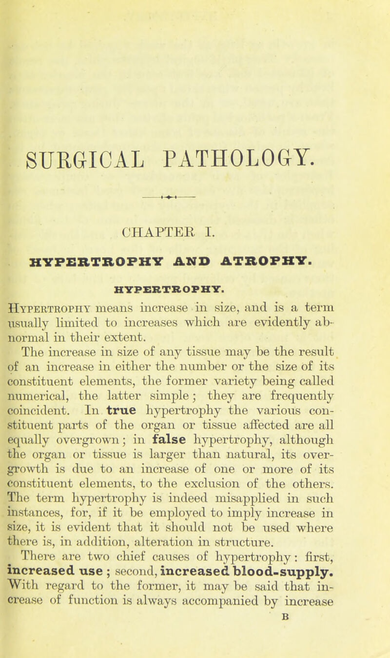SURGICAL PATHOLOGY, CHAPTER I. HVPERTROPKV AND ATROPHY. HYPERTROPHV. Hypertrophy means increase in size, and is a term usually limited to increases which are evidently ab- normal in their extent. The mcrease in size of any tissue may be the result of an increase in either the number or the size of its constituent elements, the former variety being called numerical, the latter simple; they are frequently coincident. In true hypertrophy the various con- stituent parts of the organ or tissue affected are all equally overgrown; in false hypertrophy, although the organ or tissue is larger than natural, its over- growth is due to an increase of one or more of its constituent elements, to the exclusion of the others. The term hypertrophy is indeed misapplied in such instances, for, if it be employed to imply increase in size, it is evident that it should not be used where there is, in addition, alteration in structure. There are two chief causes of hypertrophy: first, increased use ; second, increased blood-supply. With i-egaixl to the former, it may be said that in- crease of function is always accompanied by increase B