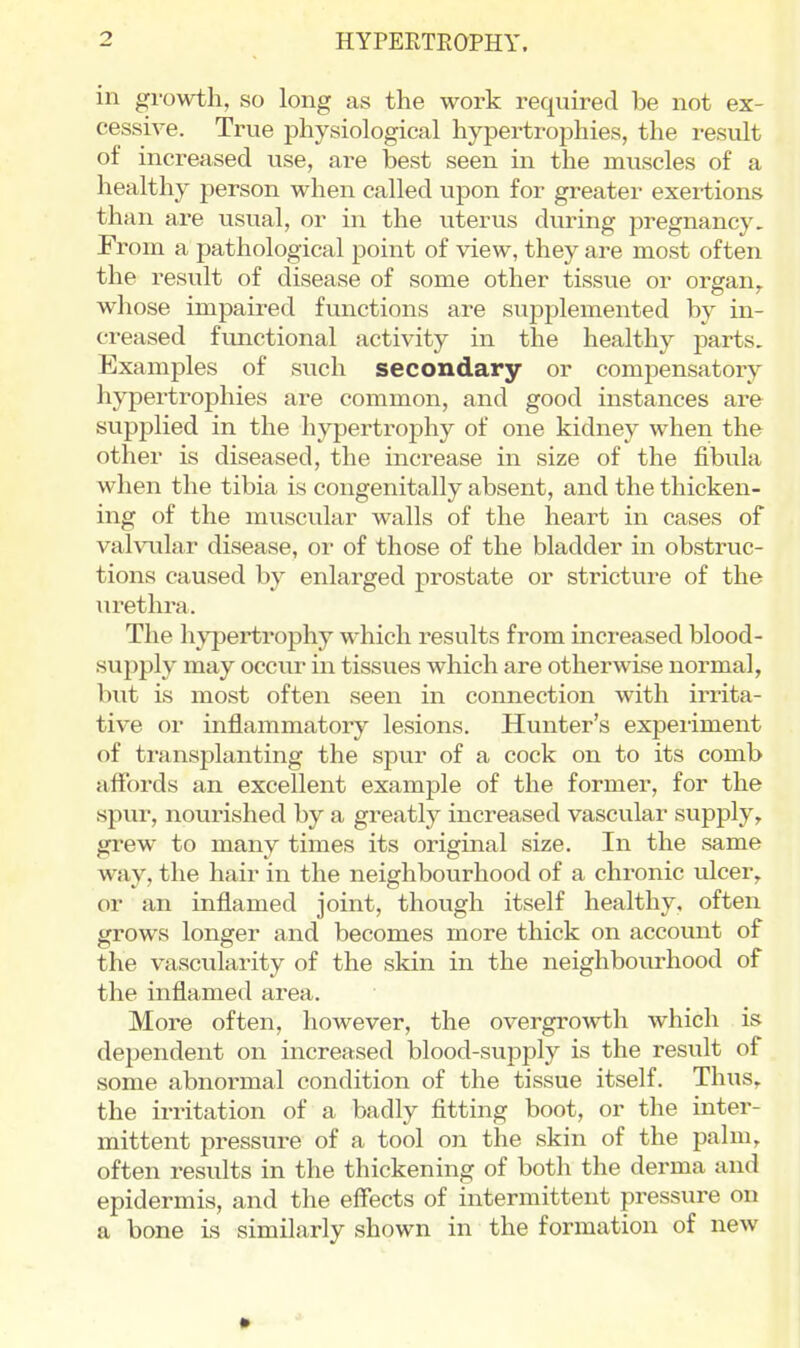 in growth, so long as the work required be not ex- cessive. True physiological hypei^trophies, the result of increased use, are best seen in the muscles of a healthy person when called upon for greater exeitions than are usual, or in the uterus during pregnancy. From a pathological point of view, they are most often the result of disease of some other tissue or orsran. whose mipaired functions are supplemented by in- creased functional activity in the healthy parts. Examples of such secondary or compensatory hypertrophies are common, and good instances are supplied in the hypertrophy of one kidney when the other is diseased, the increase in size of the fibula when the tibia is congenitally absent, and the thicken- ing of the muscular walls of the heart in cases of vahailar disease, or of those of the bladder in obstruc- tions caused by enlarged prostate or stricture of the urethra. The hypertrophy which results from increased blood- supply may occur in tissues which are otherwise normal, but is most often seen in connection with irrita- tive or inflammatory lesions. Hunter's experiment of transplanting the spur of a cock on to its comb affords an excellent example of the former, for the spur, nourished by a greatly increased vascular supply, grew to many times its original size. In the same way, the hair in the neighbourhood of a chronic ulcer, or an inflamed joint, though itself healthy, often grows longer and becomes more thick on account of the vascularity of the skin in the neighbourhood of the inflamed area. More often, however, the overgrowth which is dependent on increased blood-svipply is the result of some abnormal condition of the tissue itself. Thus, the irritation of a badly fitting boot, or the inter- mittent pressure of a tool on the skin of the palm, often results in the thickening of both the derma and epidermis, and the effects of intermittent pressure on a bone is similarly shown in the formation of new
