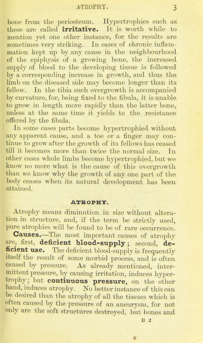 bone from tlie periosteum. Hypertrophies such as these are called irritative. It is worth while to mention yet one other instance, for the results are sometimes very striking. In cases of chronic inflam- mation kept up by any cause in the neighbourhood of the epiphysis of a growing bone, the increased supply of blood to the developing tissue is followed by a corresponding increase in growth, and thus the Hmb on the diseased side may become longer than its feUow. In the tibia such overgrowth is accompanied by curvature, for, being fixed to the fibula, it is unable to grow in length more rapidly than the latter bone, imless at the same time it yields to the resistance offered by the fibula. In some cases parts become hypertrophied without any apparent cause, and a toe or a finger may con- tinue to grow after the growth of its fellows has ceased till it becomes more than twice the normal size. In other cases whole limbs become hypertrophied, but we know no more what is the cause of this overgrowth than we know why the growth of any one part of the body ceases when its natural development has been attained. ATROPHir. Atrophy means diminution in size without altera- tion in structure, and, if the term be strictly used, pure atrophies will be found to be of rare occurrence. Causes.—The most important causes of atrophy are, first, deficient blood-supply; second, de- ficient use. The deficient blood-supply is frequently itself the result of some morbid process, and is often caused by pressure. As already mentioned, inter- mittent pressure, by causing irritation, induces hyper- trophy; but continuous pressure, on the other hand, induces atrophy. No better instance of this can be desired than the atrophy of all the tissues which is often caused by the pressure of an aneurysm, for not only are the soft structures destroyed, but bones and B 2 4