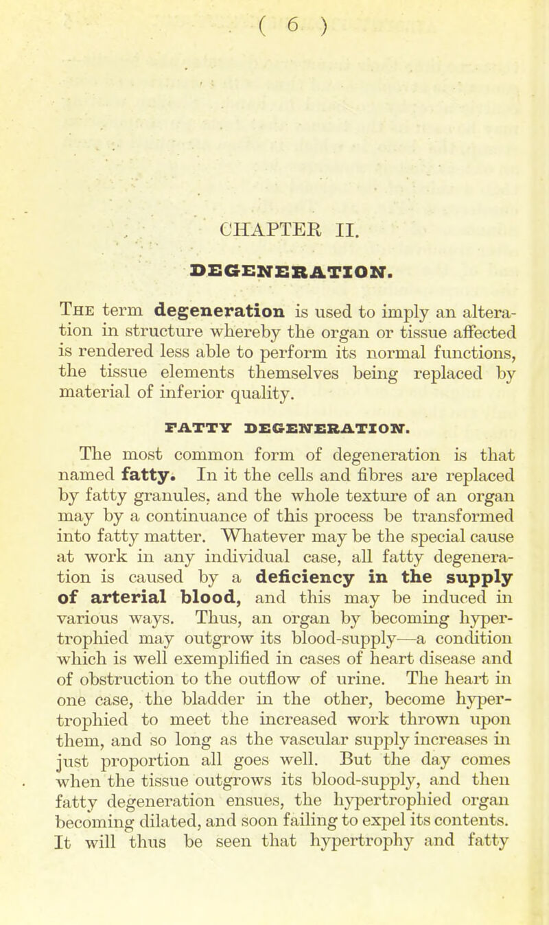 CHAPTER II. DEGENERATION. The term degeneration is used to imply an altera- tion in structure whereby the organ or tissue affected is rendered less able to perform its normal functions, the tissue elements themselves being replaced by material of inferior quality. FATTV DEGEITERATIOIir. The most common form of degeneration is that named fatty. In it the cells and fibres are replaced by fatty granules, and the whole texture of an organ may by a continuance of this process be transformed into fatty matter. Whatever may be the special cause at work in any individual case, all fatty degenera- tion is caused by a deficiency in the supply of arterial blood, and this may be induced in various ways. Thus, an organ by becoming hyper- trophied may outgrow its blood-supply—a condition which is well exemplified in cases of heart disease and of obstruction to the outflow of urine. The heart in one case, the bladder in the other, become hyper- trophied to meet the increased work thrown upon them, and so long as the vascular sujDply increases in just proportion all goes well. But the day comes when the tissue outgrows its blood-supply, and then fatty degeneration ensues, the hypertrophied organ becoming dilated, and soon failing to expel its contents. It will thus be seen that hypertrophy and fatty
