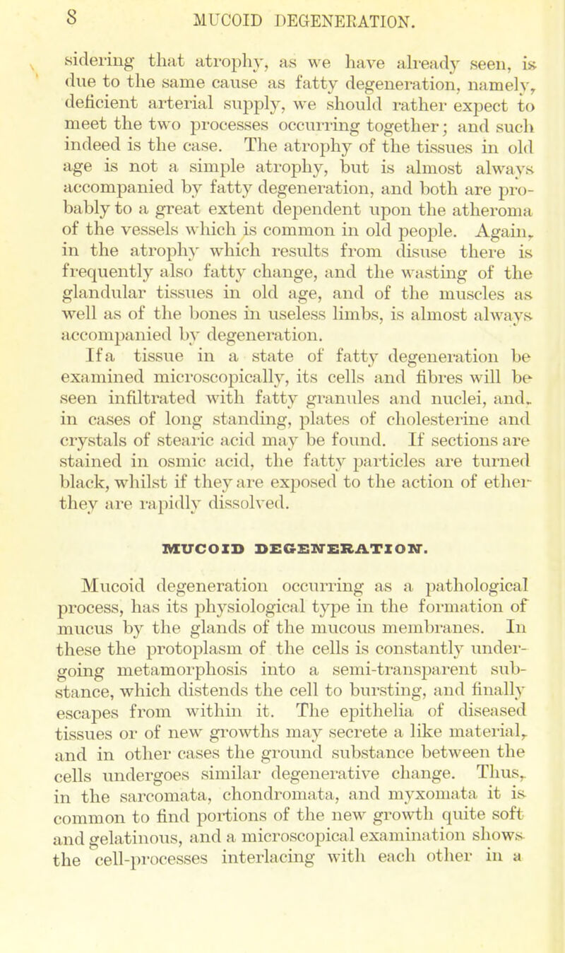 sidering- that atroph}-, as we have ah-eady seen, is due to the same cause as fatty degeneration, namely^ deficient arterial suj)ply, we should rather expect to meet the two processes occurring together; and such indeed is the case. The atrophy of the tissues in old age is not a simple atrophy, but is almost always accompanied by fatty degeneration, and both are pro- bably to a great extent dejjendent upon the atheroma of the vessels which is common in old people. Again,, in the atrophy which results from disuse there is fi-equently also fatty change, and the wasting of the glandular tissiies in old age, and of the muscles as well as of the bones in useless limbs, is almost always, accompanied by degeneration. If a tissue in a state of fatty degeneration be examined microscopically, its cells and fibres will be seen infiltrated with fatty granules and nuclei, and, in cases of long standing, plates of cholesterine and crystals of steaiic acid may be found. If sections are stained in osmic acid, the fatty particles are turned black, whilst if they are exposed to the action of ethei-^ they are i-apidly dissolved. MUCOID SEGEN-ERATION*. Mucoid degeneration occurring as a pathological process, has its physiological type in the formation of mucus by the glands of the mucous membranes. In these the protoplasm of the cells is constantly under- going metamorphosis into a semi-transparent sub- stance, which distends the cell to bursting, and finally escapes from within it. The epithelia of diseased tissues or of new growths may secrete a like matei'ial,. and in other cases the ground substance between the cells undergoes similar degenerative change. Thus,, in the sarcomata, chondromata, and myxomata it is- common to find portions of the new growth quite soft and gelatinous, and a microscopical examination shows^ the cell-processes interlacing with each other in a