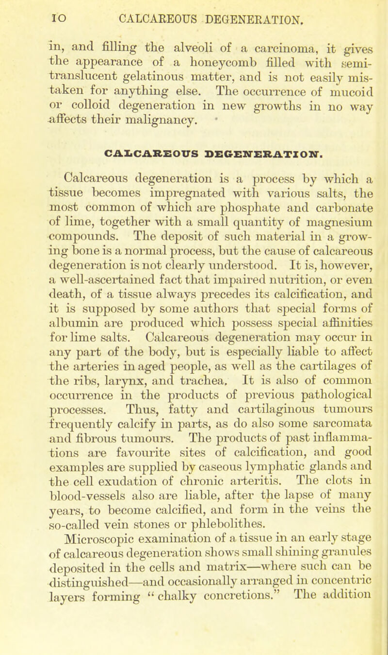 lO CALCAEEOUS DEGENERATION. in, and filling the alveoli of a carcinoma, it gives the appearance of a honeycomb filled with semi- translucent gelatinous matter, and is not easily mis- taken for anjrthing else. The occurrence of mucoid or colloid degeneration in new growths in no way aifects their malignancy. CAXiCAREOUS DEGEnTERATIOir. Calcareous degeneration is a process by which a tissue becomes impi-egnated with various salts, the most common of which are phosphate and carbonate of lime, together with a small quantity of magnesium compounds. The deposit of such material in a grow- ing bone is a normal process, but the cause of calcareous degeneration is not clearly understood. It is, however, a well-ascertained fact that impaired nutrition, or even death, of a tissue always precedes its calcification, and it is supposed by some authors that special forms of albumin are produced which possess special afiinities for lime salts. Calcareous degeneration may occur in any part of the body, but is especially liable to affect the arteries in aged people, as well as the cartilages of the ribs, larynx, and trachea. It is also of common occurrence in the products of previous pathological processes. Thus, fatty and cartilaginous tumours frequently calcify in parts, as do also some sarcomata and fibrous tumours. The products of past inflamma- tions are favourite sites of calcification, and good examples are supplied by caseous lymphatic glands and the cell exudation of chronic arteritis. The clots in blood-vessels also are liable, after the lapse of many years, to become calcified, and form in the veuas the so-called vein stones or phlebolithes. Microscopic examination of a tissue in an early stage of calcareous degeneration shows small shining granules deposited in the cells and matrix—where such can be distinguished—and occasionally arranged in concentric layers forming chalky concretions. The addition