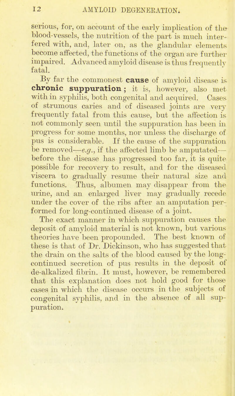 serious, for, on account of the eai-ly implication of the blood-vessels, the nutrition of the part is much inter- fered with, and. later on, as the glandular elements become affected, the functions of the organ are further impaired. Advanced a myloid disease is thus frequently fatal. By far the commonest cause of amyloid disease is chronic suppuration; it is, however, also met with in syphilis, both congenital and acquired. Cases of strumous caries and of diseased joints are very frequently fatal from this cause, but the affection is not commonly seen until the suppuration has been in progress for some months, nor unless the discharge of pus is considerable. If the cause of the suppuration be removed—e.g., if the affected limb be amputated— before the disease has progressed too far, it is quite possible for recovery to result, and for the diseased viscera to gradually resume their natural size and functions. Thus, albumen may disappear from the urine, and an enlai'ged liver may gradually recede under the cover of the ribs after an amputation per- formed for long-continued disease of a joint. The exact manner in which suppuration causes the deposit of amyloid material is not known, but various theories have been propounded. The best known of these is that of Dr. Dickinson, who has suggested that the drain on the salts of the blood caused by the long- continued secretion of pus results in the deposit of de-alkalized fibrin. It must, however, be remembered that this explanation does not hold good for those cases in which the disease occurs in the subjects of congenital syphilis, and in the absence of all sup- puration. \