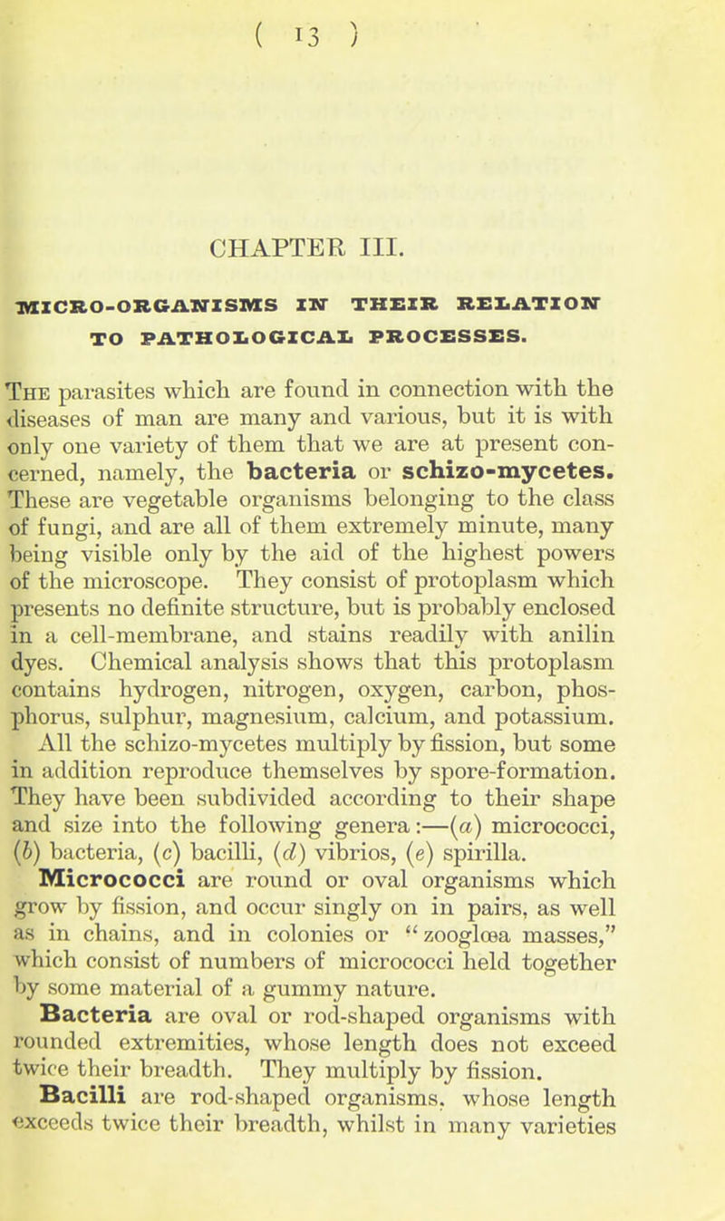 CHAPTER III. iaiCRO-ORGil.iriSIVIS in their REXilTZOir TO PATHOIiOGZCilli PROCESSES. The parasites whicli are found in connection with the diseases of man are many and various, but it is with only one variety of them that we are at present con- cerned, namely, the bacteria or schizo-mycetes. These are vegetable organisms belonging to the class of fungi, and are all of them extremely minute, many being visible only by the aid of the highest powers of the microscope. They consist of protoplasm which presents no definite structure, but is probably enclosed in a cell-membrane, and stains readily with anilin dyes. Chemical analysis shows that this protoplasm contains hydrogen, nitrogen, oxygen, carbon, phos- phorus, sulphur, magnesium, calcium, and potassium. All the schizo-mycetes multiply by fission, but some in addition reproduce themselves by spore-formation. They have been subdivided according to their shape and size into the following genera:—[a) micrococci, (6) bacteria, (c) bacilh, (d) vibrios, (e) spirilla. Micrococci are round or oval organisms which grow by fission, and occur singly on in pairs, as well as in chains, and in colonies or  zooglosa masses, which consist of numbers of micrococci held together by some material of a gummy nature. Bacteria are oval or rod-shaped organisms with rounded extremities, whose length does not exceed twice their breadth. They multiply by fission. Bacilli are rod-shaped organisms, whose length exceeds twice their breadth, whilst in many varieties