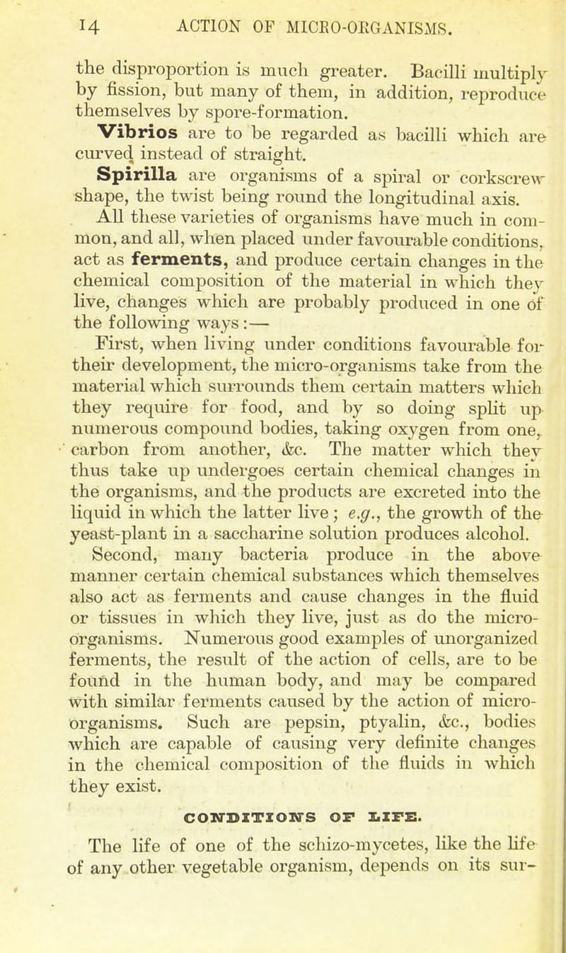 ACTION OF MICEO-ORGANISMS. the disproportion is much greater. BacilH multiply by fission, but many of them, in addition, reproduce themselves by spore-formation. Vibrios are to be regarded as bacilli which are curved instead of straight. Spirilla are organisms of a spiral or corkscrew shape, the twist being round the longitudinal axis. All these varieties of organisms have much in com- mon, and all, when placed under favourable conditions, act as ferments, and produce certain changes in the chemical composition of the material in which they live, changes which are probably produced in one of the following ways:— First, when living under conditions favourable for their development, the micro-organisms take from the material which surrounds them certain matters which they require for food, and by so doing split up numerous compound bodies, taking oxygen from one, carbon from another, &c. The matter which ther thus take iip undergoes certain chemical changes in the organisms, and the products are excreted into the liquid in which the latter live; e.g., the growth of the yeast-plant in a saccharine solution produces alcohol. Second, many bacteria produce in the above manner certain chemical substances which themselves also act as ferments and cause changes in the fluid or tissues in which they live, just as do the micro- organisms. Numerous good examples of unorganized ferments, the result of the action of cells, are to be found in the human body, and may be compared with similar ferments caused by the action of micro- organisms. Such are pepsin, ptyalin, &c., bodies which are capable of causing very definite changes in the chemical composition of the fluids in Avhich they exist. CON'DZTXOIiirS OF IiZFE. The life of one of the schizo-mycetes, like the hfe of any other vegetable organism, depends on its sur-