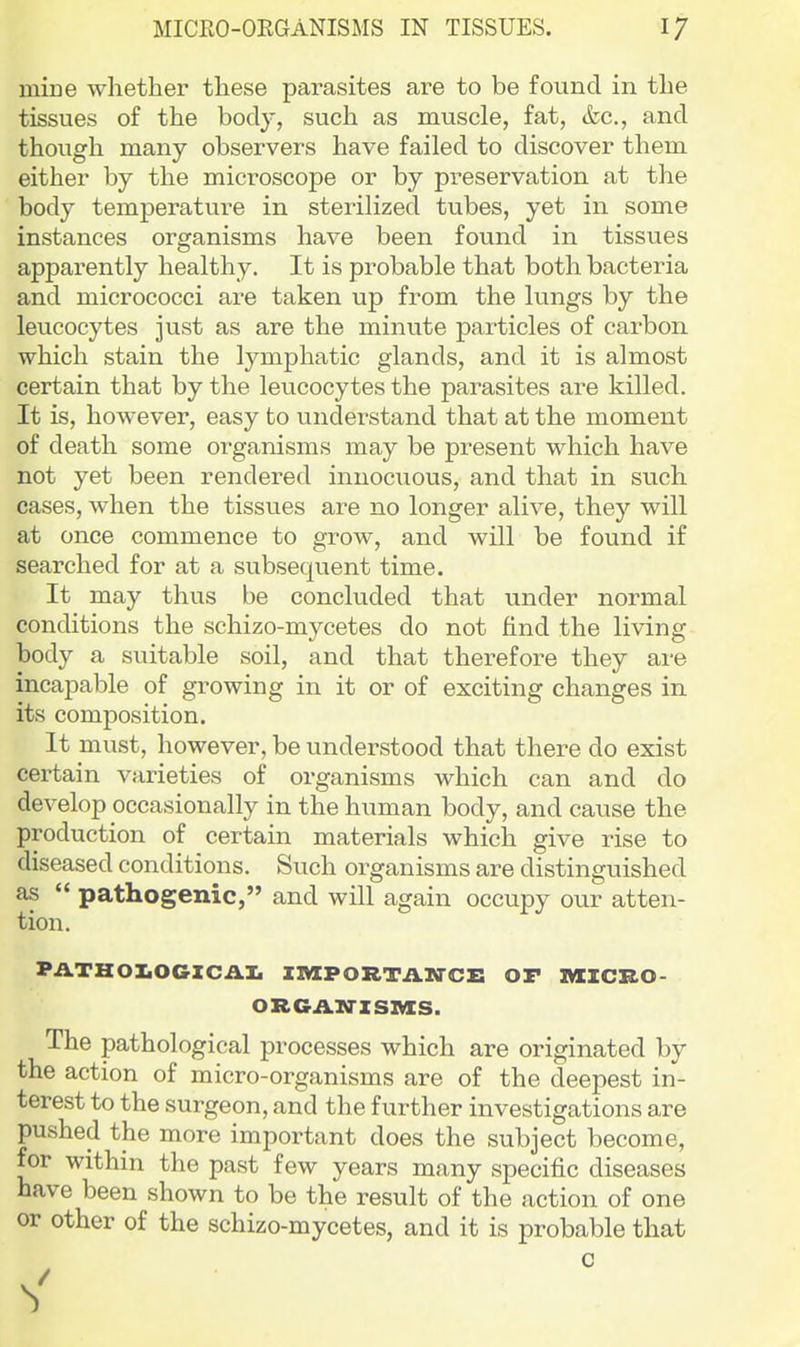 mine whether these parasites are to be found in the tissues of the body, such as muscle, fat, &c., and though many observers have failed to discover them either by the microscope or by preservation at the body temperature in sterilized tubes, yet in some instances organisms have been found in tissues apparently healthy. It is probable that both bacteria and micrococci are taken up from the lungs by the leucocytes just as are the minute particles of carbon which stain the lymphatic glands, and it is almost certain that by the leucocytes the parasites are killed. It is, however, easy to understand that at the moment of death some organisms may be present which have not yet been rendered innocuous, and that in such cases, when the tissues are no longer alive, they will at once commence to grow, and will be found if searched for at a subsequent time. It may thus be concluded that under normal conditions the schizo-mycetes do not find the living body a suitable soil, and that therefore they are incapable of growing in it or of exciting changes in its composition. It must, however, be understood that there do exist certain varieties of organisms which can and do develop occasionally in the human body, and cause the production of certain materials which give rise to diseased conditions. Such organisms are distinguished as  pathogenic, and will again occupy our atten- tion. PilTHOX.OGZCiiI. IIVIPORTAWCB OP IMCICRO- ORGA.N-ZSIVIS. The pathological processes which are originated by the action of micro-organisms are of the deepest in- terest to the surgeon, and the further investigations are pushed the more important does the subject become, for within the past few years many specific diseases have been shown to be the result of the action of one or other of the schizo-mycetes, and it is probable that c
