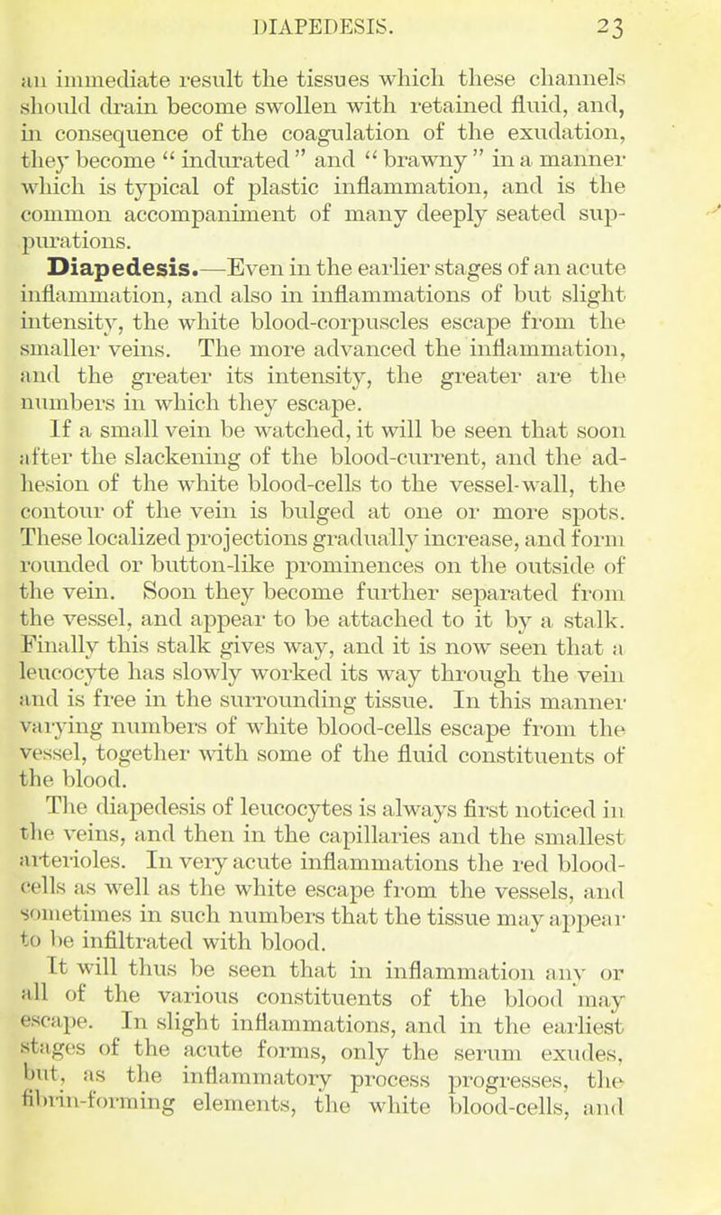 nil immediate result the tissues which these channels should drain become swollen with retained fluid, and, in. consequence of the coagulation of the exudation, they become  indurated  and  brawny  in a manner which is typical of plastic inflammation, and is the common accompaniment of many deeply seated sup- purations. Diapedesis.—Even in the earlier stages of an acute inflammation, and also in inflammations of but slight mtensity, the white blood-corpuscles escape from the smaller veins. The more advanced the inflammation, and the greater its intensity, the greater are the numbers in which they escape. If a small vein be watched, it will be seen that soon after the slackening of the blood-current, and the ad- hesion of the white blood-cells to the vessel-wall, the contour of the vein is bulged at one oi- more spots. These localized projections gradually increase, and form rounded or button-like prominences on the outside of the vein. Soon they become further separated from the vessel, and appear to be attached to it by a stalk. Finally this stalk gives way, and it is now seen that a leucocyte has slowly worked its way through the vein and is free in the surrounding tissue. In this manner varying numbers of white blood-cells escape from the vessel, together with some of the fluid constituents of the blood. The diapedesis of leucocytes is always first noticed iu the veins, and then in the capillaries and the smallest ai-terioles. In veiy acute inflammations the red blood- cells as well as the white escape from the vessels, and sometimes in such numbers that the tissue may appeal- to 1)6 infiltrated with blood. It will thus be seen that in inflammation any or all of the various constituents of the blood may escape. In slight inflammations, and in the earliest stages of the acute forms, only the serum exudes, but, as the inflammatory process progresses, tlie fibiin-forraing elements, the white blood-cells, and