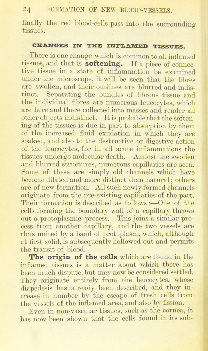 finally the red blood-cells pass into the surrounding tissues. CHAZITGES IWr THE ISfFXiAlMCED TISSUES. There is one change which is common to all inflamed tissues, and that is softening. If a piece of connec- tive tissue in a state of inflammation be examined under the microscope, it will be seen that the fibres are swollen, and their outlines are bluired and indis- tinct. Separating the bundles of fibi-ous tissue and the individual fibres are numerous leucocytes, which are here and there collected into masses and render all other objects indistinct. It is probable that the soften- ing of the tissues is due in part to absorption by them of the increased fluid exudation in which they are soaked, and also to the destructi^-e or digestive action of the leucocytes, for in all acute inflammations the tissues undergo molecular death. Amidst the swollen and blurred structures, numerous capillaries are seen. Some of these ai-e simply old channels which have become dilated and more distinct than natural; others are of new formation. All such newly formed channels originate from the pre-existing capillaries of the part. Their formation is described as follows :—One of the cells foi-ming the boundary wall of a capillary throws out a protoplasmic process. This joins a similar pro- cess from another capillaiy, and the two vessels are thus united by a band of protoplasm, which, althovigh at first solid, is subsequently hollowed out and permits the transit of blood. The origin of the cells which are found in the inflamed tissues is a matter about which there has been much dispvite, but may now be considered settled. They originate entirely from the leucocytes, whose diapedesis has already been described, and they in- crease in number by the escape of fresh cells from tlie vessels of the inflamed area, and also by fission. Even in non-vascular tissues, such as the cornea, it has now been shown that the cells found in its sub-