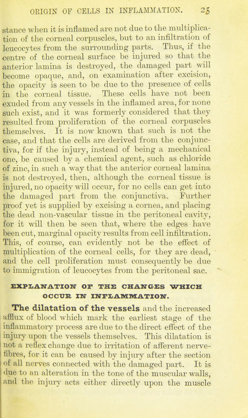 OEIGIN OF CELLS IN INFLAMMATION. 2£ stance when it is inflamed are not due to the multiplica- tion of the corneal corpuscles, but to an infiltration of leucocytes from the surrounding parts. Thus, if the centre of the corneal sui-face be injured so that the anterior lamina is destroyed, the damaged part will become opaque, and, on examination after excision, the opacity is seen to be due to the presence of cells in the corneal tissue. These cells have not been exuded from any vessels in the inflamed area, for none such exist, and it was formerly considered that they resulted from prohferation of the corneal corpuscles themselves. It is now known that such is not the case, and that the cells are derived from the conjunc- tiva, for if the injury, instead of being a mechanical one, be caused by a chemical agent, such as chloride of zinc, in such a way that the anterior corneal lamina is not destroyed, then, although the corneal tissue is mjured, no opacity will occur, for no cells can get into the damaged part from the conjunctiva. Further proof yet is supplied by excising a cornea, and placing the dead non-vascular tissue in the peritoneal cavity, for it will then be seen that, where the edges have been cut, marginal opacity results from cell infiltration. This, of course, can evidently not be the effect of multiplication of the corneal cells, for they are dead, and the cell proliferation must conseqviently be due to immigration of leucocytes from the peritoneal sac. XIXPI.AM'iiTION' OF THE CHAN-GES WHICH OCCUR IN- IZO'FI.ii.IVIlVIATIOin'. The dilatation of the vessels and the increased afflux of blood which mark the earliest stage of the [ inflammatory process are due to the direct effect of the j injury upon the vessels themselves. This dilatation is not a reflex change due to iiiitation of afferent nerve- fibres, for it can be caused by injury after the section of all nerves connected with the damaged part. It is due to an alteration in the tone of the muscular walls, and the injury acts either directly upon the muscle