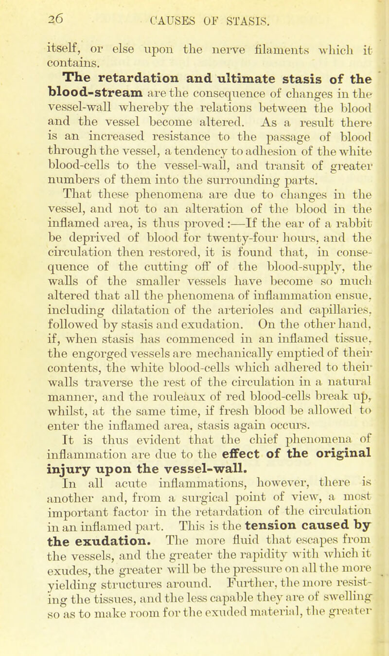 CAUSES OF STASIS. itself, or else upon the nerve filaments wliicli it contains. The retardation and ultimate stasis of the blood-stream are the consequence of changes in the vessel-wall whereby the relations between the blood and the vessel become altered. As a result there is an increased resistance to the passage of blood through the vessel, a tendency to adhesion of the white blood-cells to the vessel-wall, and transit of greater numbers of them into the surrounding parts. That these phenomena are due to changes in the vessel, and not to an alteration of the blood in the inflamed area, is thus proved:—If the ear of a rabbit be depi'ived of blood for twenty-foui- hoiu's, and the circulation then restored, it is found that, in conse- quence of the cutting off of the blood-supply, the walls of the smaller vessels have become so much altered that all the phenomena of inflammation ensue, including dilatation of the arterioles and capillaries, followed by stasis and exudation. On the other hand, if, when stasis has commenced in an inflamed tissue, the engorged vessels are mechanically emptied of their contents, the white blood-cells which adhered to their walls traverse the rest of the circulation in a natural manner, and the rouleaux of red blood-cells break up, whilst, at the same time, if fi-esh blood be allowed to enter the inflamed area, stasis again occurs. It is thus evident that the chief phenomena of inflammation are due to the effect of the original injury upon the vessel-wall. In all acute inflammations, however, there is another and, from a surgical point of view, a most important factor in the retardation of the circulation in an inflamed part. This is the tension caused by the exudation. The more fluid that escapes from the vessels, and the greater the rapidity with Aphich it exudes, the greater will be the pressure on all the moi-e yielding structui-es around. Further, the more resist- ing the tissues, and the less capable they are of swelling so as to make room for the exuded material, the greater