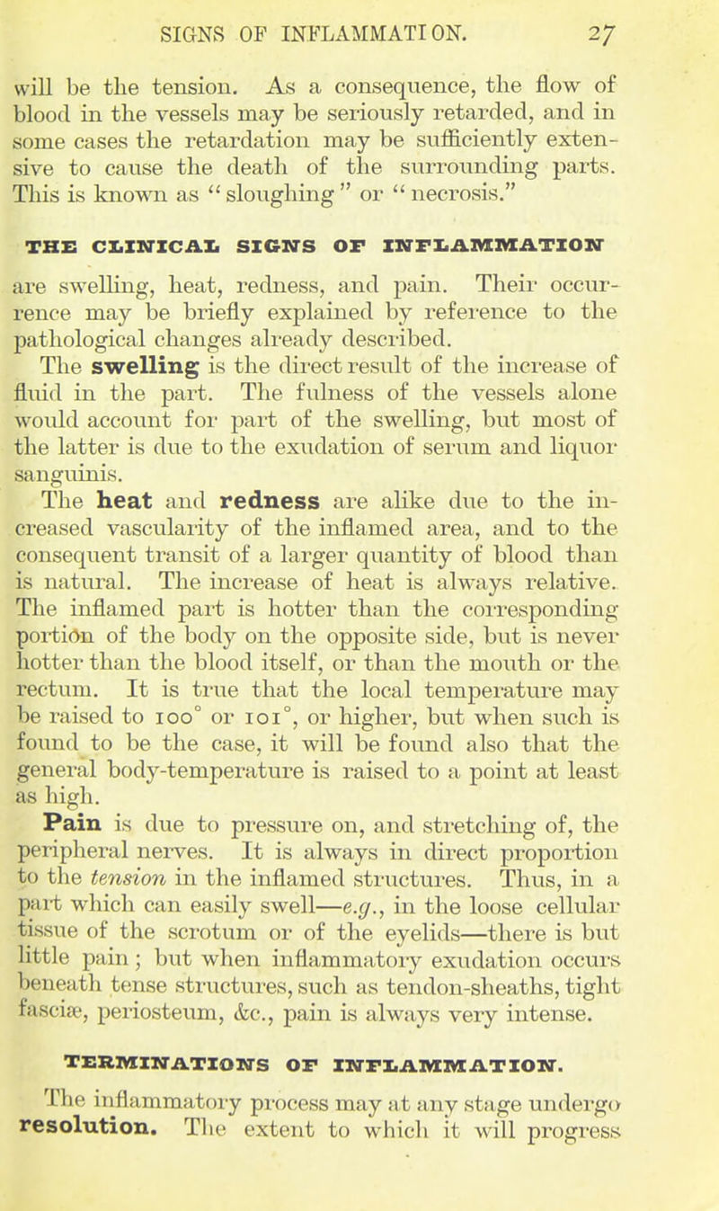 will be the tension. As a consequence, the flow of blood in the vessels may be seriously retarded, and in some cases the retardation may be sufficiently exten- sive to cause the death of the surrounding parts. This is kno-v\Ti as  sloughing  or  necrosis. THE CX.IM-ICAXI SIGN'S OF IigrFI.AMlVfATIOXT are sweUing, heat, redness, and pain. Their occur- rence may be briefly explained by refei-ence to the pathological changes already described. The swelling is the direct result of the increase of fluid in the part. The fulness of the vessels alone would account foi- i^art of the swelling, but most of the latter is due to the exudation of serum and liquor sanguinis. The heat and redness are alike due to the in- creased vascularity of the inflamed area, and to the consequent transit of a larger quantity of blood than is natural. The increase of heat is always relative. The inflamed part is hotter than the corresponding poi-ti(>n of the body on the opposite side, but is never hotter than the blood itself, or than the mouth or the rectum. It is ti-ue that the local temperature may be raised to 100° or 101°, or higher, but when such is found to be the case, it will be found also that the general body-temperature is raised to a point at least as high. Pain is due to pressure on, and stretching of, the peripheral nerves. It is always in direct proportion to the tension in the inflamed structures. Thus, in a part which can easily swell—e.g., in the loose cellular tissue of the scrotum or of the eyelids—there is but little pain; but when inflammatoiy exudation occurs beneath tense structures, such as tendon-sheaths, tight fasciae, periosteum, &c., pain is always very intense. TERMINATION-S OF IM-FI.ilIVIIVIA.TIOXr. The inflammatory process may at any stage undergo resolution. The extent to which it will progress