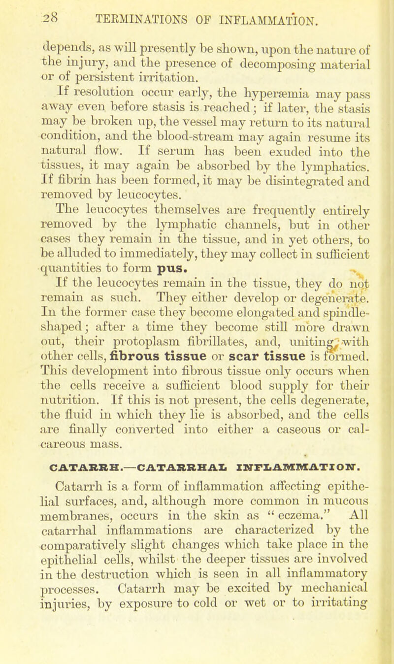 depends, as will presently be shown, upon the nature of the injury, and the presence of decomposing material or of persistent irritation. If resolution occur early, the hyperaemia may pass away even before stasis is reached; if later, the stasis may be broken up, the vessel may return to its natural condition, and the blood-stream may again resume its natural flow. If serum has been exuded into the tissues, it may again be absorbed by the lymphatics. If fibrin has been formed, it may be disintegrated and removed by leucocytes. The leucocytes themselves are frequently entirely removed by the lymphatic channels, but in other cases they remain in the tissue, and in yet others, to be alluded to immediately, they may collect in sufiicient quantities to form pus. If the leucocytes remain in the tissue, they do not I'emain as such. They either develop or degenerate. In the former case they become elongated and spindle- shaped ; after a time they become still more drawn out, their protoplasm fibrillates, and, unitin^^'with other cells, fibrous tissue or scar tissue is formed. This development into fibrous tissue only occurs when the cells receive a sufficient blood supply for their nutrition. If this is not present, the cells degenerate, the fluid in which they lie is absorbed, and the cells are finally converted into either a caseous or cal- careous mass. CATARRH.—CATARRH AX. X»rFI.AMIVIATZONr. Catarrh is a form of inflammation affecting epithe- lial surfaces, and, although more common in mucous membranes, occurs in the skin as  eczema. All catarrhal inflammations are characterized by the comparatively slight changes which take place in the epithelial cells, whilst the deeper tissues are involved in the destruction which is seen in all inflammatory processes. Catarrh may be excited by mechanical injuries, by exposure to cold or wet or to irritating