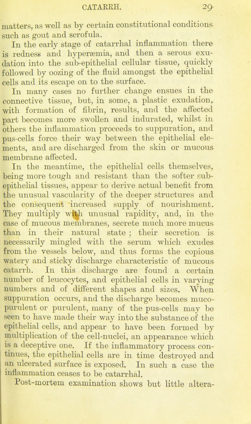 matters, as well as by certain constitutional conditions such as gou.t and scrofula. In the early stage of catarrhal inflammation there is redness and hyperjemia, and then a serous exu- dation into the sub-epithelial cellular tissue, quickly followed by oozing of the fluid amongst the epithelial cells and its escape on to the surface. In many cases no further change ensues in the connective tissue, but, in some, a plastic exudation,, ■with formation of fibrin, results, and the affected part becomes more swollen and indurated, whilst in others the inflammation proceeds to suppuration, and pus-cells force their way between the epithelial ele- ments, and are discharged from the skin or mucous membrane affected. In the meantime, the epithelial cells themselves, being more tough and resistant than the softer sub- epithelial tissues, appear to derive actual benefit from the unusual vascularity of the deeper structures and the consequent increased supply of nourishment. They multiply w|j^ unusual rapidity, and, in the case of mucous membranes, secrete much more mucus than in their natural state ; their secretion is necessarily mingled with the serum which exudes from the vessels below, and thus forms the copious watery and sticky discharge characteristic of mucous catarrh. In this discharge are found a certain number of leucocytes, and epithelial cells in varying numbers and of different shapes and sizes. When suppuration occurs, and the discharge becomes muco- purulent or pumlent, many of the pus-cells may be seen to have made their way into the substance of the epithelial cells, and appear to have been formed by multiplication of the cell-nuclei, an appearance which is a deceptive one. If the inflammatory process con- tinues, the epithelial cells are in time destroyed and an ulcerated surface is exposed. In such a case the inflammation ceases to be catarrhal. Post-mortem examination shows but little altera-