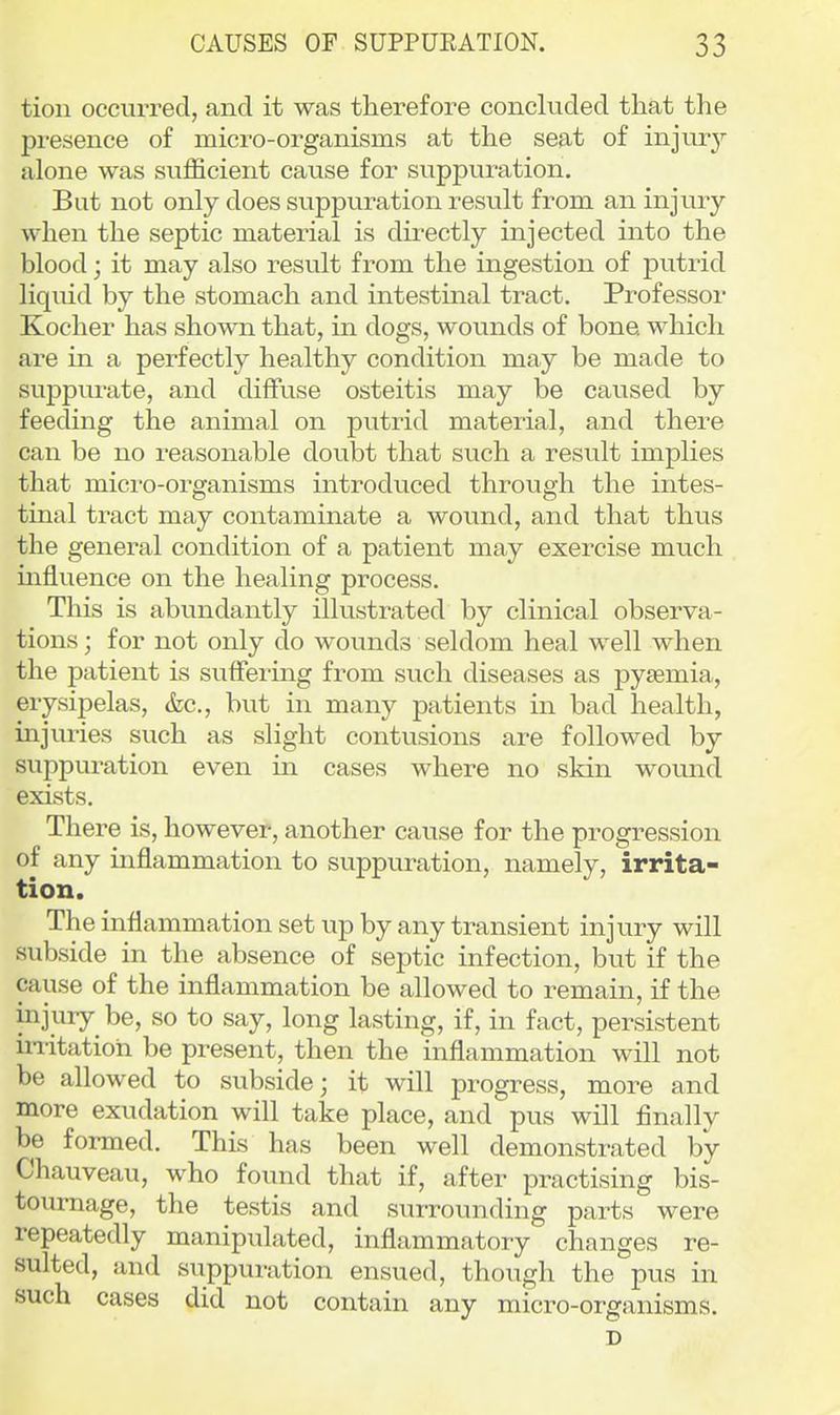 tion occurred, and it was therefore concluded that the presence of micro-organisms at the seat of injur}'' alone was sufficient cause for suppuration. But not only does suppuration result from an injury when the septic material is directly injected into the blood; it may also resvilt from the ingestion of putrid liquid by the stomach and intestinal tract. Professor Kocher has shown that, in dogs, wounds of bone, which are in a perfectly healthy condition may be made to suppurate, and diffuse osteitis may be caused by feeding the animal on putrid material, and there can be no reasonable doubt that such a result implies that micro-organisms introduced through the intes- tinal tract may contaminate a wound, and that thus the general condition of a patient may exercise much influence on the healing process. This is abundantly illustrated by clinical observa- tions ; for not only do wounds seldom heal well when the patient is suffering from such diseases as pyaemia, erysipelas, &c., but in many patients in bad health, injuries such as slight contusions are followed by suppuration even m cases where no skin wound exists. There is, however, another cavise for the progression of any inflammation to suppuration, namely, irrita- tion. The inflammation set up by any transient injury will subside in the absence of septic infection, but if the cayise of the inflammation be allowed to remain, if the injury be, so to say, long lasting, if, in fact, persistent initatioh be present, then the inflammation will not be allowed to subside; it will progress, more and more exudation will take place, and pus will finally be foi-med. This has been well demonstrated by Chauveau, who found that if, after practising bis- toumage, the testis and surrounding parts were repeatedly manipulated, inflammatory changes re- sulted, and suppuration ensued, though the pus in such cases did not contain any micro-organisms. D