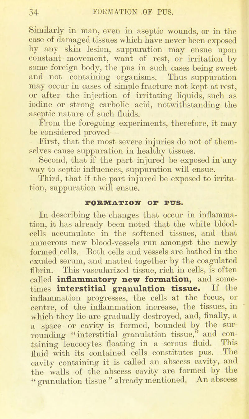 Similarly in man, even in aseptic wounds, or in the case of damaged tissues which have never been exposed by any skin lesion, suppuration may ensue upon constant movement, want of rest, or irritation by some foreign body, the pus in such cases being sweet and not containing organisms. Thus suppuration may occur in cases of simple fracture not kept at rest, or after the injection of irritating liquids, such as iodine or strong carbolic acid, notwithstanding the aseptic nature of such fluids. From the foregoing expeiiments, therefore, it may be considered proved— First, that the most severe injuries do not of them- selves cause suppuration in healthy tissues. Second, that if the part injured be exposed in any way to septic influences, suppuration will ensue. Third, that if the part injured be exposed to irrita- tion, suppuration will ensue. FORIVXATZOir OF PUS. In describing the changes that occui- in inflamma- tion, it has already been noted that the white blood- cells accumulate in the softened tissues, and that numerous new blood-vessels run amongst the newly formed cells. Both cells and vessels are bathed in the exuded serum, and matted together by the coagulated fibrin. This vascularized tissue, rich in cells, is often called inflammatory new formation, and some- times interstitial granulation tissue. If the inflammation progresses, the cells at the focus, or centre, of the inflammation increase, the tissues, in which they lie are gradually destroyed, and, finally, a a space or cavity is formed, bounded by the sur- rounding  interstitial granulation tissue, and con- taining leucocytes floating in a seroiis fluid. This fluid with its contained cells constitutes pus. The cavity containing it is called an abscess cavity, and the walls of the abscess cavity are formed by the  granulation tissue  already mentioned. An abscess