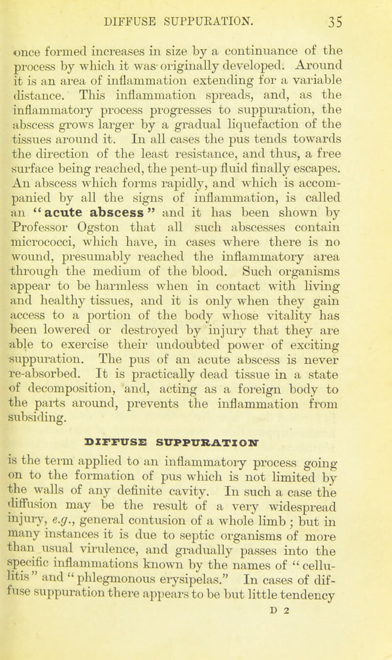 once formed increases in size by a continuance of the process by which it was- oi-iginally developed. Around it is an area of inflammation extending for a variable distance. This inflammation spreads, and, as the inflammatory process progresses to suppuration, the abscess grows larger by a gradual liquefaction of the tissues around it. In all cases the pus tends towards the direction of the least resistance, and thus, a free surface being reached, the pent-vip fluid finally escapes. An abscess which forms rapidly, and which is accom- panied by all the signs of inflammation, is called an acute abscess and it has been shown by Professor Ogston that all such abscesses contain micrococci, which have, in cases where there is no wound, presumably reached the inflammatory area through the medium of the blood. Such organisms appear to be harmless when in contact with living and healthy tissues, and it is only when they gain access to a portion of the body whose vitality has been lowered or destroyed by injury that they are able to exercise their undoubted power of exciting suppuration. The pus of an acute abscess is never re-absorbed. It is practically dead tissue in a state of decomposition, and, acting as a foreign body to the parts around, prevents the inflammation from subsiding. BzrFusx: sirppuRATzoia* is the term applied to an inflammatory process going on to the formation of pus which is not limited by the walls of any definite cavity. In such a case the diffusion may be the result of a very widespread ijijuiy» e.^r., general contusion of a whole limb; but in many instances it is due to septic oi-ganisms of more than casual virulence, and gradually passes into the specific inflammations known by the names of  cellu- litis  and  phlegmonous erysipelas. In cases of dif- fuse suppuration there appears to be but little tendency D 2