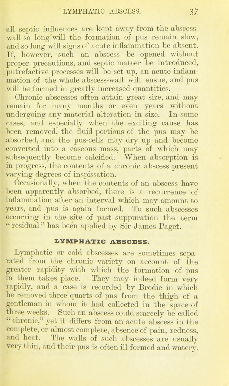 ;ill septic influences are kept away from the abscess- wall so long will the formation of pus remain slow, iind so long will signs of aciite inflammation be absent. If, however, such an abscess be opened without proper precautions, and septic matter be introduced, putrefactive processes will be set up, an acute inflam- mation of the whole abscess-wall will ensue, and pus Avill be formed in greatly increased quantities. Chronic abscesses often attain great size, and may remain for many months or even years without undergoing any material alteration in size. In some cases, and especially when the exciting cause has been removed, the fluid portions of the pus may be absorbed, and the pus-cells may dry up and become converted into a caseous mass, parts of which may subsequently become calcified. When absorption is in progress, the contents of a chronic abscess present vaiymg degrees of inspissation. Occasionally, when the contents of an abscess have been aj)parently absorbed, there is a recurrence of inflammation after an interval which may amount to years, and pus is again formed. To such abscesses occui-iing in the site of past suppuration the term  residual has been applied by Sir James Paget. IiYIVIPHilTIC ABSCESS. Lymphatic or cold abscesses are sometimes sepa- rated from the chi-onic variety on account of the greater rapidity with which the formation of pus in them takes place. They may indeed form very rapidly, and a case is recorded by Bi-odie in which he removed thi-ee quarts of pus from the thigh of a gentleman in whom it had collected in the space of three weeks. Such an abscess could scarcely be called  chronic, yet it differs from an acute abscess in the complete, or almost complete, absence of pain, redness, and heat. The walls of such abscesses ai-e usually very thin, and their pus is often ill-formed and watery.