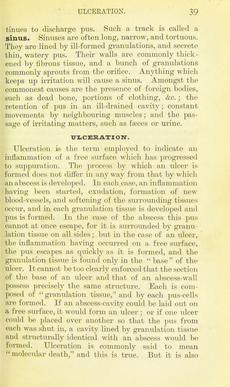 tinues to discharge pus. Such a track is called a sinus. Sinuses are often long, narrow, and tortuous. They are lined by ill-formed granulations, and secrete thin, watery pus. Their walls are commonly thick- ened by fibrous tissue, and a bunch of granulations commonly sprouts from the orifice. Anything which keeps up irritation will cause a sinus. Amongst the commonest causes are the presence of foreign bodies, such as dead bone, portions of clothing, &c.; the retention of pus in an ill-drained cavity; constant movements by neighbouring muscles; and the pas- sage of irritating matters, such as fseces or urine. XriiCERATZON'. Ulceration is the teim employed to indicate an inflammation of a free surface which has progressed to suppuration. The pi-ocess by which an ulcer is formed does not difiei- in any way from that by which an abscess is developed. In each.case, an inflammation having been started, exudation, formation of new blood-vessels, and softening of the surrounding tissues occur, and in each granulation tissue is developed and pus is formed. In the case of the abscess this pus cannot at once escape, for it is surrounded by granu- lation tissue on all sides; but in the case of an ulcer, the inflammation having occurred on a free surface, the pus escapes as qiiickly as it is formed, and the gi'anulation tissue is found only in the base of the ulcer. It cannot be too clearly enfoi-ced that the section of the base of an ulcer and that of an abscess-wall possess precisely the same structure. Each is com- posed of  granulation tissue, and by each pus-cells are formed. If an abscess-cavity could be laid out on a free surface, it would form an ulcer; or if one ulcer could be placed over another so that the pus from each was shut in, a cavity lined by granulation tissue and structurally identical with an abscess would be formed. Ulceration is commonly said to mean  molecular death, and this is true. But it is also