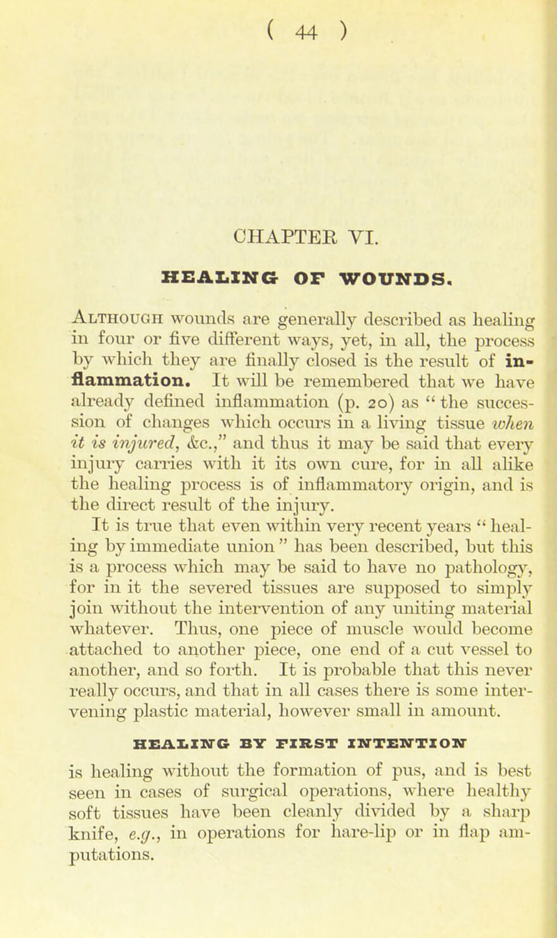 CHAPTER VI. KEAX.XNG OP WOUNDS. Although wounds are generally described as healing in four or five different ways, yet, in all, tlie process by which they are finally closed is the result of in- flammation. It will be remembered that we have already defined inflammation (p. 20) as  the succes- sion of changes which occurs in a living tissue wheii it is injured, &c., and thus it may be said that every injury carries with it its own cure, for in all alike the healing process is of inflammatory origin, and is the direct result of the injury. It is true that even within very recent years  heal- ing by immediate union  has been described, but this is a process Avhich may be said to have no pathology, for in it the severed tissues are supposed to simply join withovit the intervention of any smiting material whatever. Tims, one piece of muscle would become attached to another piece, one end of a cut vessel to another, and so forth. It is probable that this never really occurs, and that in all cases there is some inter- vening plastic material, however small in amount. HEAIiZN^C BY FIRST ZM'TXiN'TZOir is healing without the formation of pus, and is best seen in cases of surgical operations, where healthy soft tissues have been cleanly divided by a sharp knife, e.g., in operations for hare-lip or in flap am- putations.