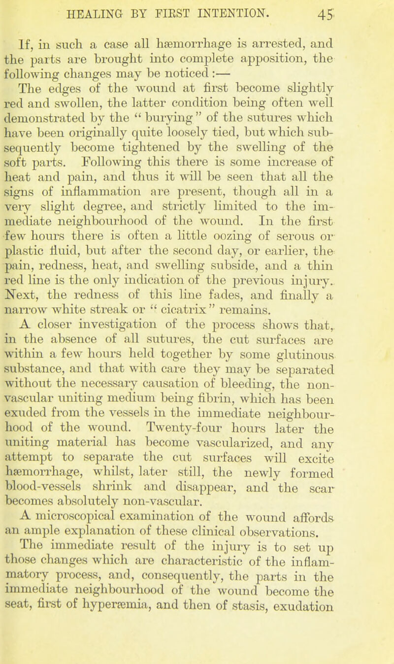 If, in such a case all hsemorrhage is arrested, and the parts are brought into complete apposition, the following changes may be noticed :— The edges of the wound at first become slightly- red and swollen, the latter condition being often well demonstrated by the  burymg  of the sutures which have been originally quite loosely tied, but which sub- sequently become tightened by the swelling of the soft parts. Following this there is some increase of heat and pain, and thus it will be seen that all the signs of inflammation are present, though all in a very slight degree, and strictly limited to the im- mediate neighbourhood of the wound. In the first few hours there is often a little oozing of serous or plastic fluid, but after the second day, or earlier, the pain, redness, heat, and swelling subside, and a thin red line is the only indication of the previous injury. Next, the redness of this line fades, and finally a nan^ow white streak or  cicatrix remains. A closer investigation of the process shows that, in the absence of all sutures, the cut surfaces are within a few hours held together by some glutinous substance, and that with care they may be separated without the necessary causation of bleeding, the non- vascular uniting medium being fibrin, which has been exuded from the vessels in the immediate neighbour- hood of the wound. Twenty-four hours later the uniting material has become vascularized, and any attempt to separate the cut surfaces will excite hsemorrhage, whilst, later still, the newly formed blood-vessels shrink and disappear, and the scar becomes absolutely non-vascular. A microscopical examination of the wound afibrds an ample explanation of these clinical observations. The immediate result of the injury is to set up those changes which are characteristic of the inflam- matory process, and, consequently, the parts in the immediate neighbourhood of the wound become the seat, first of hyperremia, and then of stasis, exudation