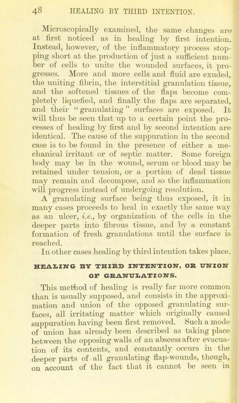 Microscopically examined, the same changes are at first noticed as in healing by first intention. Instead, however, of the inflammatory process stop- ping short at the production of just a sufficient num- ber of cells to unite the wounded surfaces, it pro- gresses. More and more cells and fluid are exuded, the uniting fibrm, the interstitial granulation tissue, and the softened tissues of the flaps become com- pletely liquefied, and finally the flaps are separated, and their  granulating surfaces are exposed. It will thvis be seen that up to a certain point the pro- cesses of healing by first and by second intention are identical. The cause of the suppuration in the second case is to be found in the presence of either a me- chanical irritant or of septic matter. Some foreigiL body may be in the wound, serum or blood may be retained under tension, or a portion of dead tissue may remain and decompose, and so the inflammation will progress instead of undergoing resolution. A granulating surface being thus exposed, it in many cases proceeds to heal in exactly the same way as an ulcer, i.e., by organization of the cells in the deeper parts into fibrous tissue, and by a constant formation of fresh granulations until the surface is reached. In other cases healing by third intention takes place HEAIiXTC-G BV THIRD nrTEM-TIOIT, OR XTM-ZOir OF GRAN-VIiATZOIl-S. This method of healing is really far more common than is usually supposed, and consists in the approxi- mation and imion of the opposed granulating sui-- faces, all irritating matter which originally caused suppuration having been first removed. Such a mode of union has already been described as taking place between the opposing walls of an abscess after evacua- tion of its contents, and constantly occurs in the deeper parts of all granulating flap-wounds, though, on account of the fact that it cannot be seen in