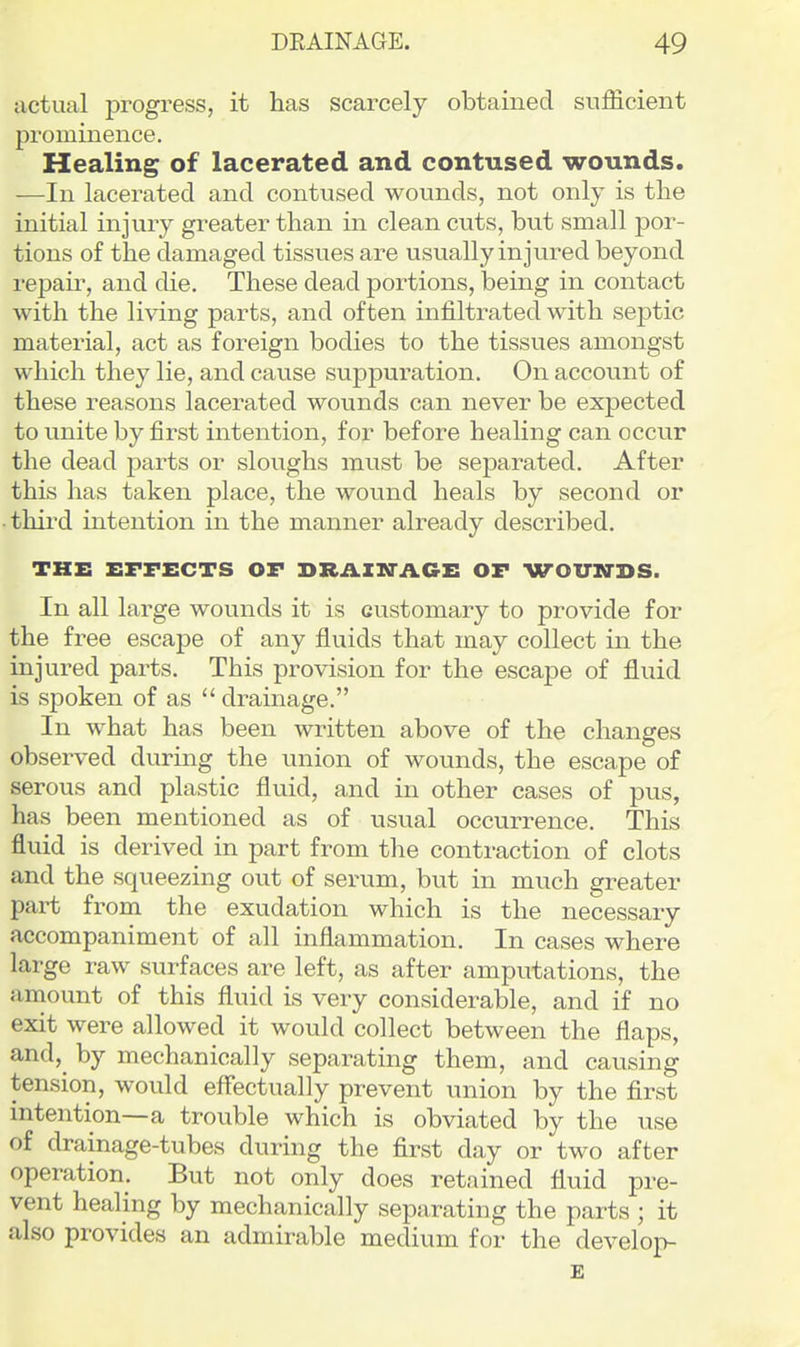 actual progress, it has scarcely obtained sufficient prominence. Healing of lacerated and contused wounds. —In lacerated and contused wounds, not only is the initial injury greater than in clean cuts, but small por- tions of the damaged tissues are usually injured beyond repair, and die. These dead portions, being in contact with the living parts, and often infiltrated with septic material, act as foreign bodies to the tissues amongst which they lie, and cause suppuration. On account of these reasons lacerated wounds can never be expected to unite by first intention, for before healing can occur the dead parts or sloughs must be separated. After this has taken place, the wound heals by second or third intention in the manner already described. THE EFFECTS OF BRiVIN-AGE OF WOITN-DS. In all large wounds it is customary to provide for the free escape of any fluids that may collect in the injured parts. This provision for the escape of fluid is spoken of as drainage. In what has been written above of the changes observed during the union of wounds, the escape of serous and plastic fluid, and in other cases of pus, has been mentioned as of usual occurrence. This fluid is derived in part from the contraction of clots and the squeezing out of serum, but in much greater part from the exudation which is the necessary accompaniment of all inflammation. In cases where large raw surfaces are left, as after amputations, the amount of this fluid is very considerable, and if no exit were allowed it would collect between the flaps, and, by mechanically separating them, and causing tension, would effectually prevent union by the first intention—a trouble which is obviated by the use of drainage-tubes during the first day or two after operation. But not only does retained fluid pre- vent healing by mechanically separating the parts ; it also provides an admirable medium for the develop- E