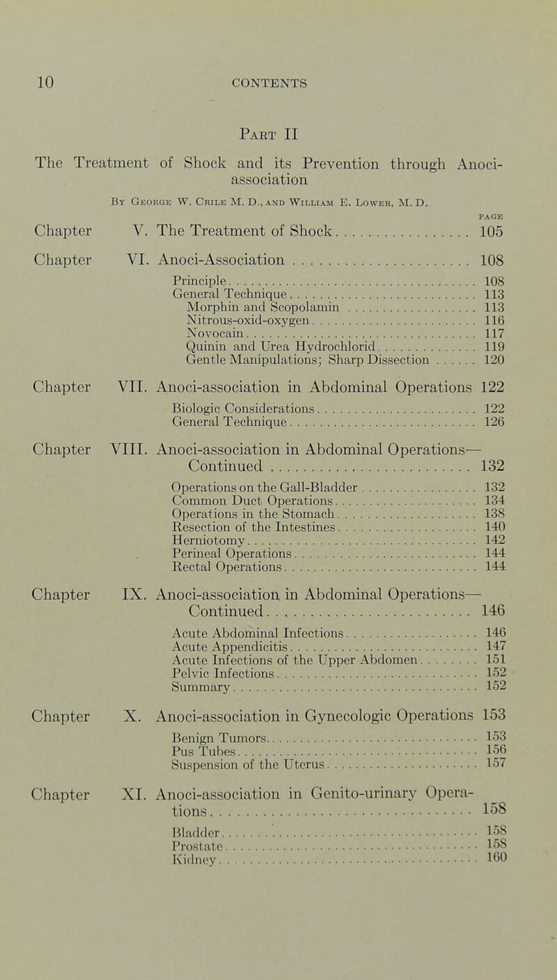 Part II The Treatment of Shock and its Prevention through Anoci- association By George W. Crile M. D., and William E. Lower, M. D. PAGE Chapter V. The Treatment of Shock 105 Chapter VI. Anoci-Association 108 Principle 108 General Technique 113 Morphin and Scopolamin 113 Nitrous-oxid-oxygen 116 Novocain 117 Quinin and Urea Hydrochlorid 119 Gentle Manipulations; Sharp Dissection 120 Chapter VII. Anoci-association in Abdominal Operations 122 Biologic Considerations 122 General Technique 126 Chapter VIII. Anoci-association in Abdominal Operations— Continued 132 Operations on the Gail-Bladder 132 Common Duct Operations 134 Operations in the Stomach 138 Resection of the Intestines 140 Herniotomy 142 Perineal Operations 144 Rectal Operations 144 Chapter IX. Anoci-association in Abdominal Operations— Continued 146 Acute Abdominal Infections 146 Acute Appendicitis 147 Acute Infections of the Upper Abdomen 151 Pelvic Infections 152 Summary 152 Chapter X. Anoci-association in Gynecologic Operations 153 Benign Tumors 153 Pus Tubes 156 Suspension of the Uterus 157 Chapter XI. Anoci-association in Genito-urinary Opera- tions 158 Bladder 158 Prostate 158 Kidney 160