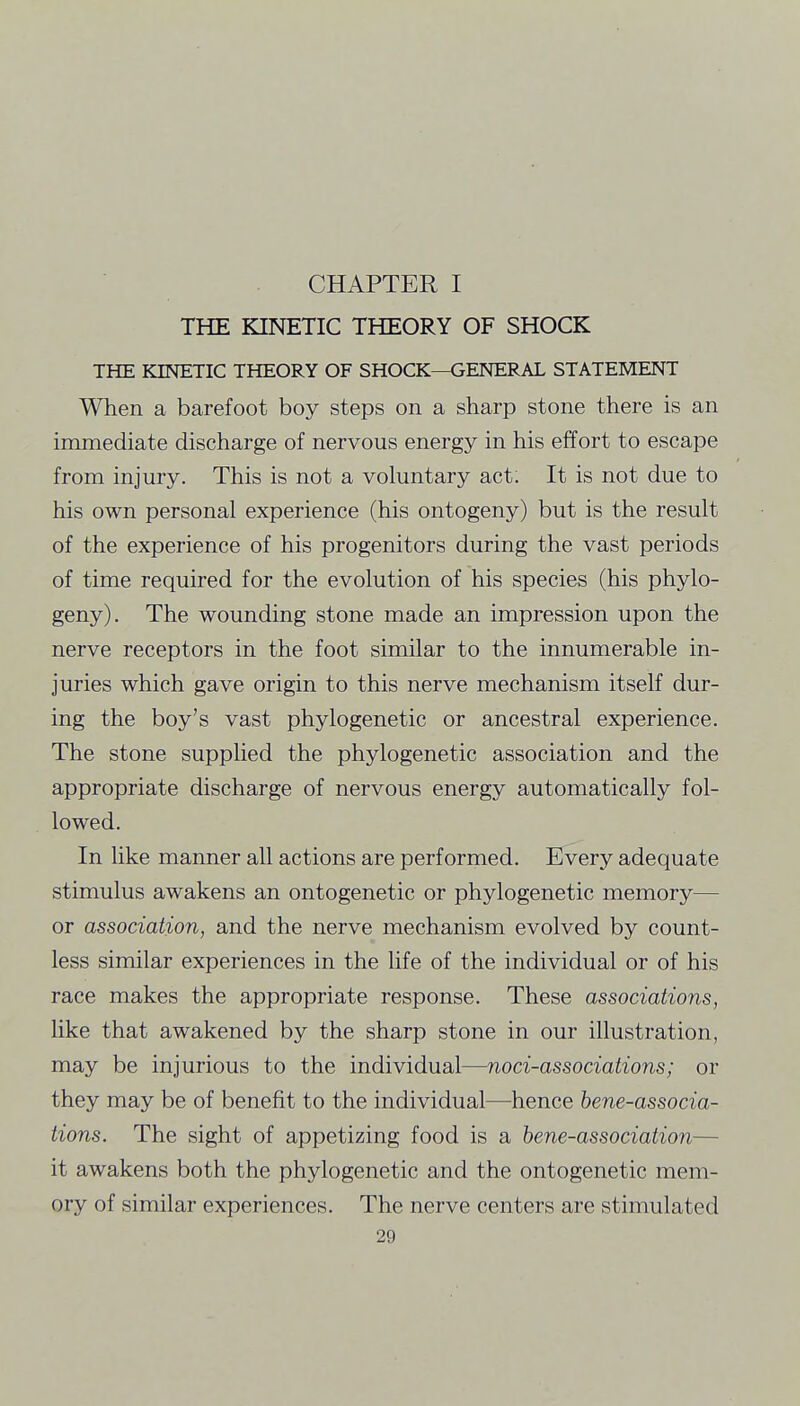 THE KINETIC THEORY OF SHOCK THE KINETIC THEORY OF SHOCK—GENERAL STATEMENT When a barefoot boy steps on a sharp stone there is an immediate discharge of nervous energy in his effort to escape from injury. This is not a voluntary act. It is not due to his own personal experience (his ontogeny) but is the result of the experience of his progenitors during the vast periods of time required for the evolution of his species (his phylo- geny). The wounding stone made an impression upon the nerve receptors in the foot similar to the innumerable in- juries which gave origin to this nerve mechanism itself dur- ing the boy's vast phylogenetic or ancestral experience. The stone supplied the phylogenetic association and the appropriate discharge of nervous energy automatically fol- lowed. In like manner all actions are performed. Every adequate stimulus awakens an ontogenetic or phylogenetic memory— or association, and the nerve mechanism evolved by count- less similar experiences in the life of the individual or of his race makes the appropriate response. These associations, Hke that awakened by the sharp stone in our illustration, may be injurious to the individual—noci-associations; or they may be of benefit to the individual—hence hene-associa- tions. The sight of appetizing food is a hene-association— it awakens both the phylogenetic and the ontogenetic mem- ory of similar experiences. The nerve centers are stimulated