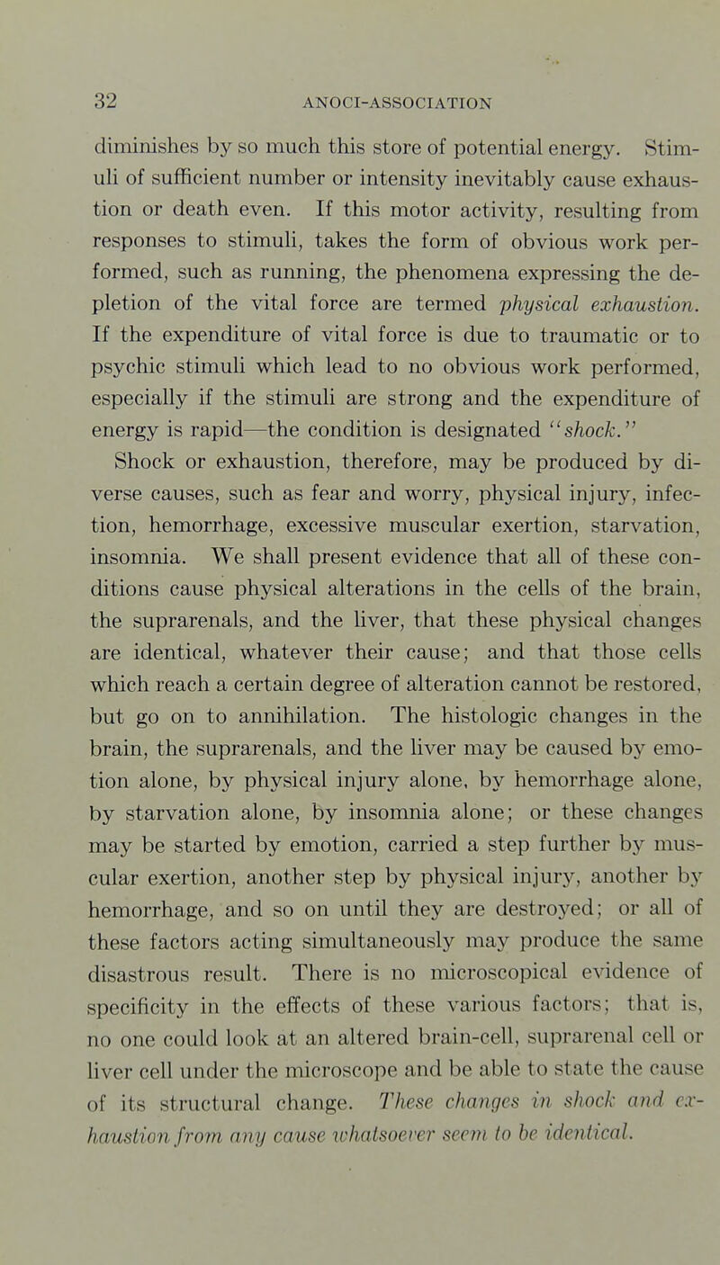 diminishes by so much this store of potential energy. Stim- uh of sufficient number or intensity inevitably cause exhaus- tion or death even. If this motor activity, resulting from responses to stimuli, takes the form of obvious work per- formed, such as running, the phenomena expressing the de- pletion of the vital force are termed physical exhaustion. If the expenditure of vital force is due to traumatic or to psychic stimuli which lead to no obvious work performed, especially if the stimuli are strong and the expenditure of energy is rapid—the condition is designated shock. Shock or exhaustion, therefore, may be produced by di- verse causes, such as fear and worry, physical injury, infec- tion, hemorrhage, excessive muscular exertion, starvation, insomnia. We shall present evidence that all of these con- ditions cause physical alterations in the cells of the brain, the suprarenals, and the hver, that these physical changes are identical, whatever their cause; and that those cells which reach a certain degree of alteration cannot be restored, but go on to annihilation. The histologic changes in the brain, the suprarenals, and the liver may be caused by emo- tion alone, by physical injury alone, by hemorrhage alone, by starvation alone, by insomnia alone; or these changes may be started by emotion, carried a step further by mus- cular exertion, another step by physical injury, another b^^ hemorrhage, and so on until they are destroyed; or all of these factors acting simultaneously may produce the same disastrous result. There is no microscopical evidence of specificity in the effects of these various factors; that is, no one could look at an altered brain-cell, suprarenal cell or liver cell under the microscope and be able to state the cause of its structural change. These changes in shocJx and ex- haustion from any cause xohatsoever seem to be identical.