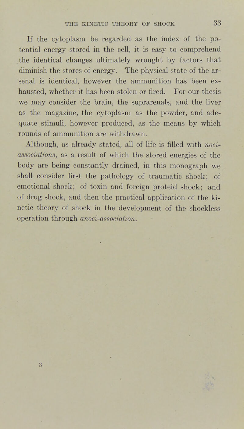 If the cytoplasm be regarded as the index of the po- tential energy stored in the cell, it is easy to comprehend the identical changes ultimately wrought by factors that diminish the stores of energy. The physical state of the ar- senal is identical, however the ammunition has been ex- hausted, whether it has been stolen or fired. For our thesis we may consider the brain, the suprarenals, and the liver as the magazine, the cytoplasm as the powder, and ade- quate stimuU, however produced, as the means by which rounds of ammunition are withdrawn. Although, as already stated, all of life is filled with noci- associations, as a result of which the stored energies of the body are being constantly drained, in this monograph we shall consider first the pathology of traumatic shock; of emotional shock; of toxin and foreign proteid shock; and of drug shock, and then the practical application of the ki- netic theory of shock in the development of the shockless operation through anoci-association. 3