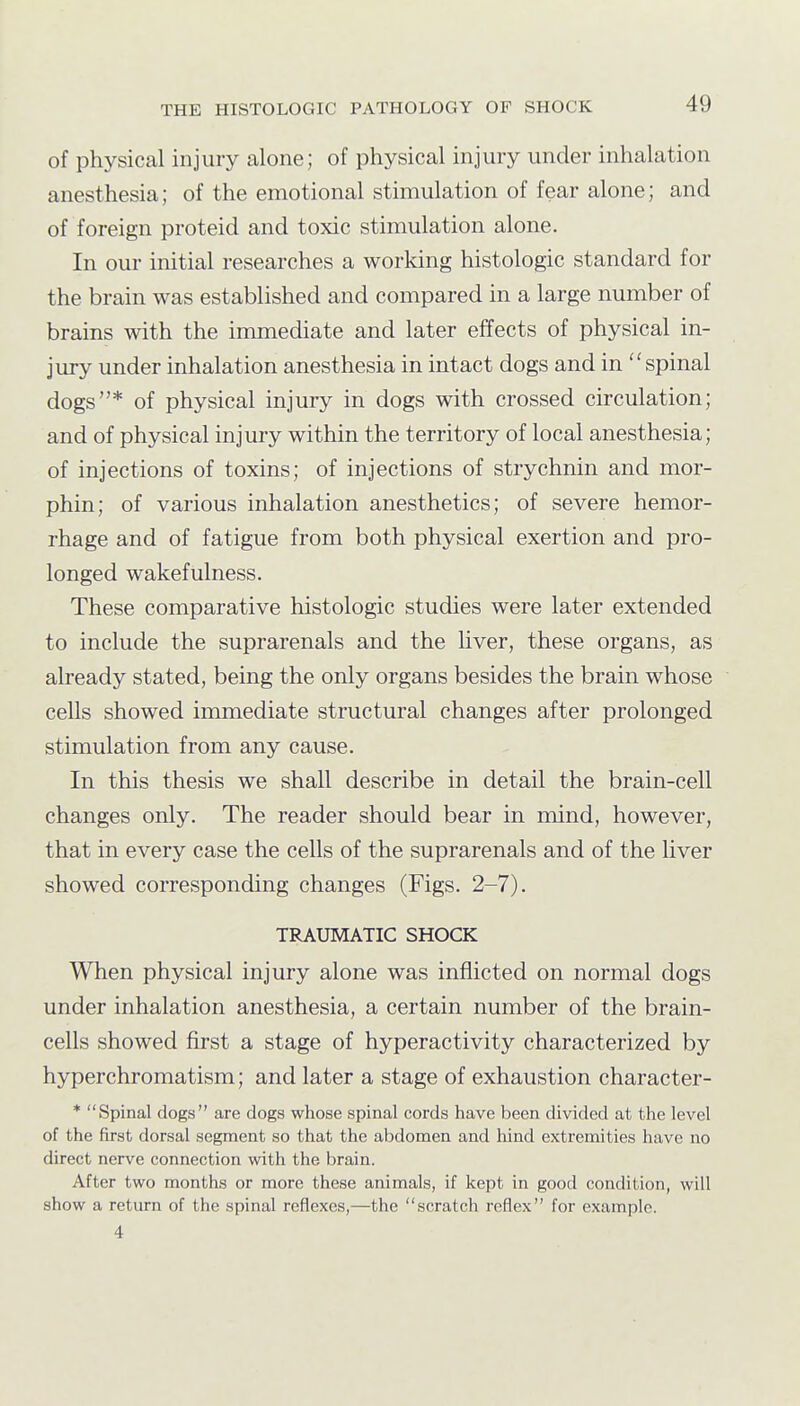 of physical injury alone; of physical injury under inhalation anesthesia; of the emotional stimulation of fear alone; and of foreign proteid and toxic stimulation alone. In our initial researches a working histologic standard for the brain was established and compared in a large number of brains with the immediate and later effects of physical in- jury under inhalation anesthesia in intact dogs and in spinal dogs* of physical injury in dogs with crossed circulation; and of physical injury within the territory of local anesthesia; of injections of toxins; of injections of strychnin and mor- phin; of various inhalation anesthetics; of severe hemor- rhage and of fatigue from both physical exertion and pro- longed wakefulness. These comparative histologic studies were later extended to include the suprarenals and the liver, these organs, as already stated, being the only organs besides the brain whose cells showed immediate structural changes after prolonged stimulation from any cause. In this thesis we shall describe in detail the brain-cell changes only. The reader should bear in mind, however, that in every case the cells of the suprarenals and of the liver showed corresponding changes (Figs. 2-7). TRAUMATIC SHOCK When physical injury alone was inflicted on normal dogs under inhalation anesthesia, a certain number of the brain- cells showed first a stage of hyperactivity characterized by hyperchromatism; and later a stage of exhaustion character- * Spinal dogs are dogs whose spinal cords have been divided at the level of the first dorsal segment so that the abdomen and hind extremities have no direct nerve connection with the brain. After two months or more these animals, if kept in good condition, will show a return of the spinal reflexes,—the scratch reflex for example. 4