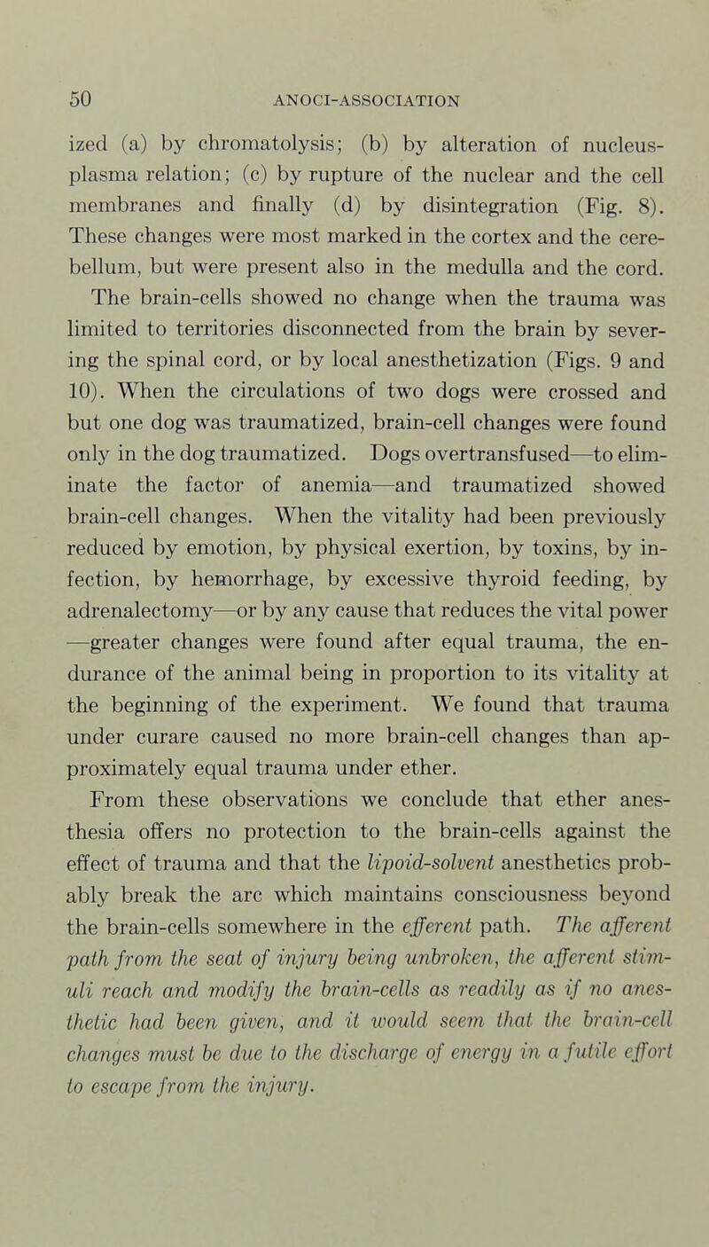ized (a) by chromatolysis; (b) by alteration of nucleus- plasma relation; (c) by rupture of the nuclear and the cell membranes and finally (d) by disintegration (Fig. 8). These changes were most marked in the cortex and the cere- bellum, but were present also in the medulla and the cord. The brain-cells showed no change when the trauma was limited to territories disconnected from the brain by sever- ing the spinal cord, or by local anesthetization (Figs. 9 and 10). When the circulations of two dogs were crossed and but one dog was traumatized, brain-cell changes were found only in the dog traumatized. Dogs overtransfused—to elim- inate the factor of anemia—and traumatized showed brain-cell changes. When the vitality had been previously reduced by emotion, by physical exertion, by toxins, by in- fection, by hemorrhage, by excessive thyroid feeding, by adrenalectomy—or by any cause that reduces the vital power —greater changes were found after equal trauma, the en- durance of the animal being in proportion to its vitality at the beginning of the experiment. We found that trauma under curare caused no more brain-cell changes than ap- proximately equal trauma under ether. From these observations we conclude that ether anes- thesia offers no protection to the brain-cells against the effect of trauma and that the lipoid-solvent anesthetics prob- ably break the arc which maintains consciousness beyond the brain-cells somewhere in the efferent path. The afferent path from the seat of injury being unbroken, the afferent stim- uli reach and modify the brain-cells as readily as if no anes- thetic had been given, and it would seem that the brain-cell changes must be due to the discharge of energy in a futile effort to escape from the injury.