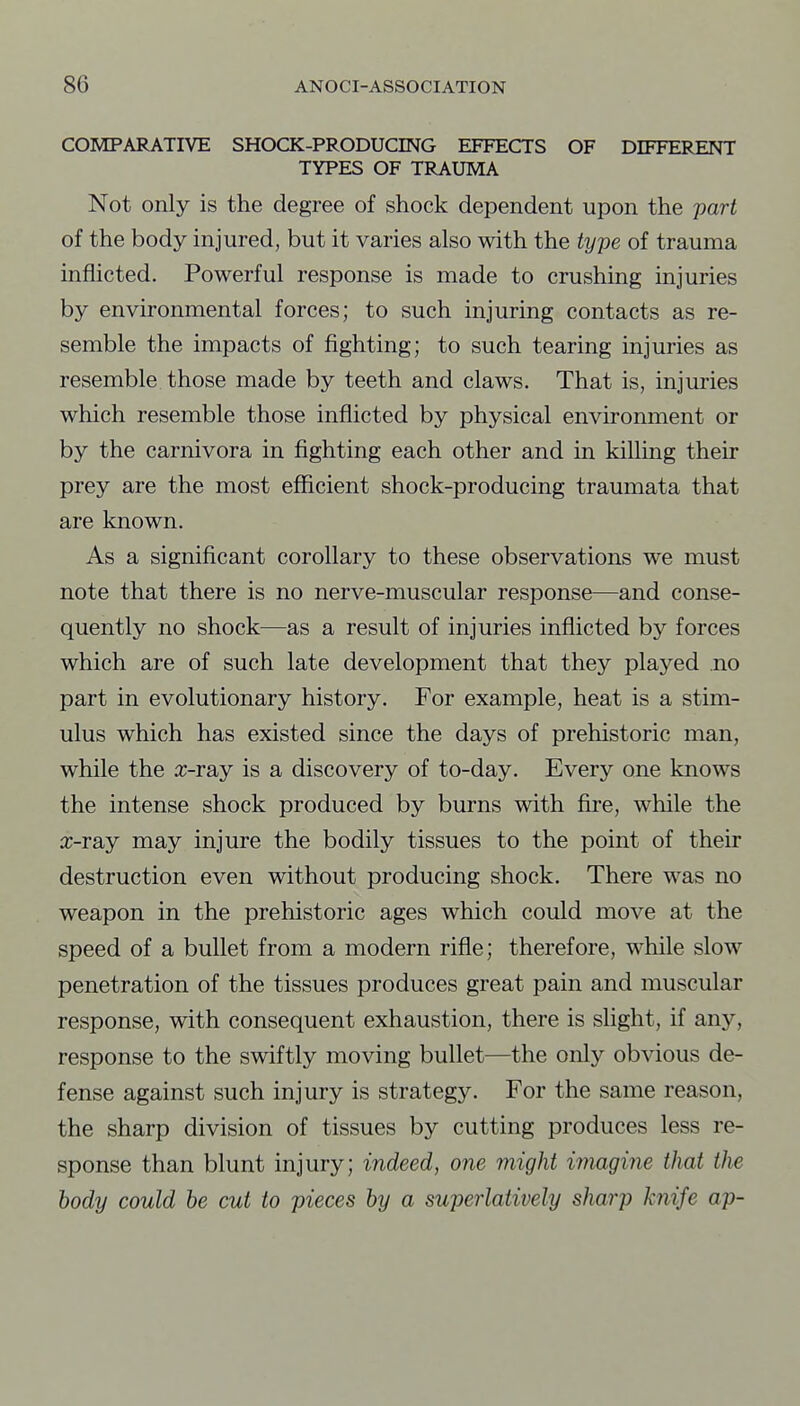 COMPARATIVE SHOCK-PRODUCING EFFECTS OF DIFFERENT TYPES OF TRAUMA Not only is the degree of shock dependent upon the part of the body injured, but it varies also with the type of trauma inflicted. Powerful response is made to crushing injuries by environmental forces; to such injuring contacts as re- semble the impacts of fighting; to such tearing injuries as resemble those made by teeth and claws. That is, injuries which resemble those inflicted by physical environment or by the carnivora in fighting each other and in killing their prey are the most efficient shock-producing traumata that are known. As a significant corollary to these observations we must note that there is no nerve-muscular response—and conse- quently no shock—as a result of injuries inflicted by forces which are of such late development that they played no part in evolutionary history. For example, heat is a stim- ulus which has existed since the days of prehistoric man, while the x-ray is a discovery of to-day. Every one knows the intense shock produced by burns with fii'e, while the a;-ray may injure the bodily tissues to the point of their destruction even without producing shock. There was no weapon in the prehistoric ages which could move at the speed of a bullet from a modern rifle; therefore, while slow penetration of the tissues produces great pain and muscular response, with consequent exhaustion, there is slight, if any, response to the swiftly moving bullet—the only obvious de- fense against such injury is strategy. For the same reason, the sharp division of tissues by cutting produces less re- sponse than blunt injury; indeed, one might iinagirie that the body could be cut to pieces by a superlatively sharp knife ap-