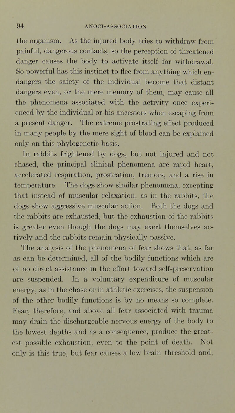 the organism. As the injured body tries to withdraw from painful, dangerous contacts, so the perception of threatened danger causes the body to activate itself for withdrawal. So powerful has this instinct to flee from anything which en- dangers the safety of the individual become that distant dangers even, or the mere memory of them, may cause all the phenomena associated with the activity once experi- enced by the individual or his ancestors when escaping from a present danger. The extreme prostrating effect produced in many people by the mere sight of blood can be explained only on this phylogenetic basis. In rabbits frightened by dogs, but not injured and not chased, the principal clinical phenomena are rapid heart, accelerated respiration, prostration, tremors, and a rise in temperature. The dogs show similar phenomena, excepting that instead of muscular relaxation, as in the rabbits, the dogs show aggressive muscular action. Both the dogs and the rabbits are exhausted, but the exhaustion of the rabbits is greater even though the dogs may exert themselves ac- tively and the rabbits remain physically passive. The analysis of the phenomena of fear shows that, as far as can be determined, all of the bodily functions which are of no direct assistance in the effort toward self-preservation are suspended. In a voluntary expenditure of muscular energy, as in the chase or in athletic exercises, the suspension of the other bodily functions is by no means so complete. Fear, therefore, and above all fear associated with trauma may drain the dischargeable nervous energy of the body to the lowest depths and as a consequence, produce the great- est possible exhaustion, even to the point of death. Not only is this true, but fear causes a low brain threshold and.