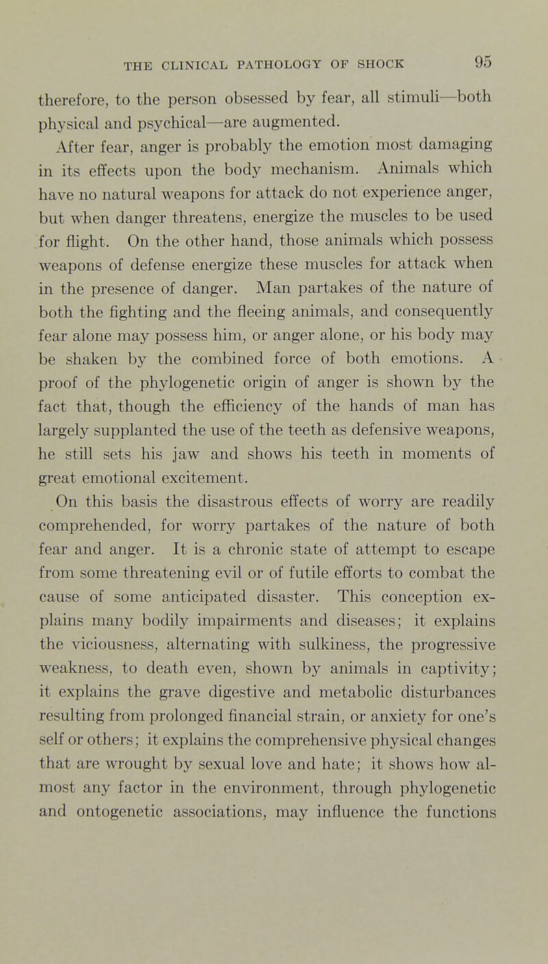 therefore, to the person obsessed by fear, all stimuli—both physical and psychical—are augmented. After fear, anger is probably the emotion most damaging in its effects upon the body mechanism. Animals which have no natural weapons for attack do not experience anger, but when danger threatens, energize the muscles to be used for flight. On the other hand, those animals which possess weapons of defense energize these muscles for attack when in the presence of danger. Man partakes of the nature of both the fighting and the fleeing animals, and consequently fear alone may possess him, or anger alone, or his body may be shaken by the combined force of both emotions. A proof of the phylogenetic origin of anger is shown by the fact that, though the efficiency of the hands of man has largely supplanted the use of the teeth as defensive weapons, he still sets his jaw and shows his teeth in moments of great emotional excitement. On this basis the disastrous effects of worry are readily comprehended, for worry partakes of the nature of both fear and anger. It is a chronic state of attempt to escape from some threatening evil or of futile efforts to combat the cause of some anticipated disaster. This conception ex- plains many bodily impairments and diseases; it explains the viciousness, alternating with sulkiness, the progressive weakness, to death even, shown by animals in captivity; it explains the grave digestive and metabolic disturbances resulting from prolonged financial strain, or anxiety for one's self or others; it explains the comprehensive physical changes that are wrought by sexual love and hate; it shows how al- most any factor in the environment, through phylogenetic and ontogenetic associations, may influence the functions