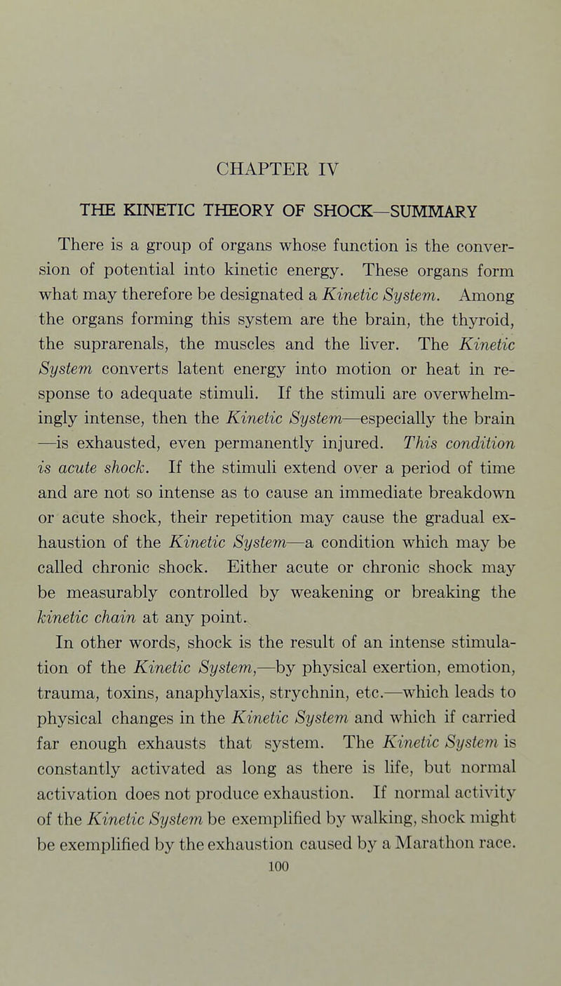 THE KINETIC THEORY OF SHOCK—SUMMARY There is a group of organs whose function is the conver- sion of potential into kinetic energy. These organs form what may therefore be designated a Kinetic System. Among the organs forming this system are the brain, the thyroid, the suprarenals, the muscles and the liver. The Kinetic System converts latent energy into motion or heat in re- sponse to adequate stimuli. If the stimuli are overwhelm- ingly intense, then the Kinetic System—especially the brain —is exhausted, even permanently injured. This condition is acute shock. If the stimuli extend over a period of time and are not so intense as to cause an immediate breakdown or acute shock, their repetition may cause the gradual ex- haustion of the Kinetic System—a condition which may be called chronic shock. Either acute or chronic shock may be measurably controlled by weakening or breaking the kinetic chain at any point. In other words, shock is the result of an intense stimula- tion of the Kinetic System,—by physical exertion, emotion, trauma, toxins, anaphylaxis, strychnin, etc.—which leads to physical changes in the Kinetic System and which if carried far enough exhausts that system. The Kinetic System is constantly activated as long as there is life, but normal activation does not produce exhaustion. If normal activity of the Kinetic System be exemplified by walking, shock might be exemplified by the exhaustion caused by a Marathon race.