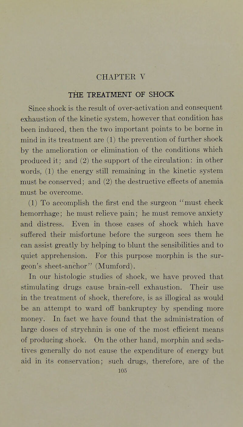 THE TREATMENT OF SHOCK Since shock is the result of over-activation and consequent exhaustion of the kinetic system, however that condition has been induced, then the two important points to be borne in mind in its treatment are (1) the prevention of further shock by the amehoration or elimination of the conditions which produced it; and (2) the support of the circulation: in other words, (1) the energy still remaining in the kinetic system must be conserved; and (2) the destructive effects of anemia must be overcome. (1) To accomplish the first end the surgeon must check hemorrhage; he must reheve pain; he must remove anxiety and distress. Even in those cases of shock which have suffered their misfortune before the surgeon sees them he can assist greatly by helping to blunt the sensibilities and to quiet apprehension. For this purpose morphin is the sur- geon's sheet-anchor (Mumford). In our histologic studies of shock, we have proved that stimulating drugs cause brain-cell exhaustion. Their use in the treatment of shock, therefore, is as illogical as would be an attempt to ward off bankruptcy by spending more money. In fact we have found that the administration of large doses of strychnin is one of the most efficient means of producing shock. On the other hand, morphin and seda- tives generally do not cause the expenditure of energy but aid in its conservation; such drugs, therefore, are of the