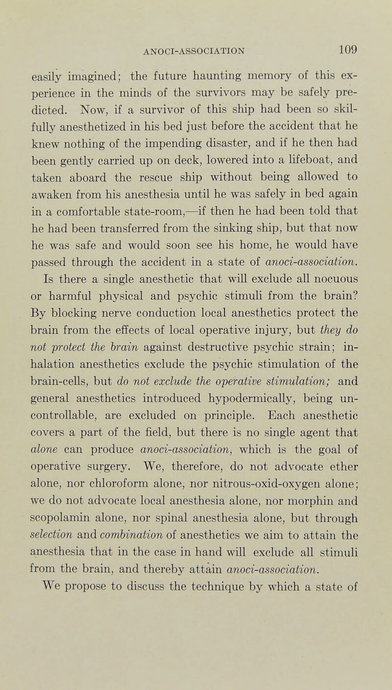 easily imagined; the future haunting memory of this ex- perience in the minds of the survivors may be safely pre- dicted. Now, if a survivor of this ship had been so skil- fully anesthetized in his bed just before the accident that he knew nothing of the impending disaster, and if he then had been gently carried up on deck, lowered into a lifeboat, and taken aboard the rescue ship without being allowed to awaken from his anesthesia until he was safely in bed again in a comfortable state-room,—if then he had been told that he had been transferred from the sinking ship, but that now he was safe and would soon see his home, he would have passed through the accident in a state of anoci-association. Is there a single anesthetic that will exclude all nocuous or harmful physical and psychic stimuli from the brain? By blocking nerve conduction local anesthetics protect the brain from the effects of local operative injury, but they do not protect the hrain against destructive psychic strain; in- halation anesthetics exclude the psychic stimulation of the brain-cells, but do not exclude the operative stimulation; and general anesthetics introduced hypodermically, being un- controllable, are excluded on principle. Each anesthetic covers a part of the field, but there is no single agent that alone can produce anoci-association, which is the goal of operative surgery. We, therefore, do not advocate ether alone, nor chloroform alone, nor nitrous-oxid-oxygen alone; we do not advocate local anesthesia alone, nor morphin and scopolamin alone, nor spinal anesthesia alone, but through selection and combination of anesthetics we aim to attain the anesthesia that in the case in hand will exclude all stimuli from the brain, and thereby attain anoci-association. We propose to discuss the technique by which a state of