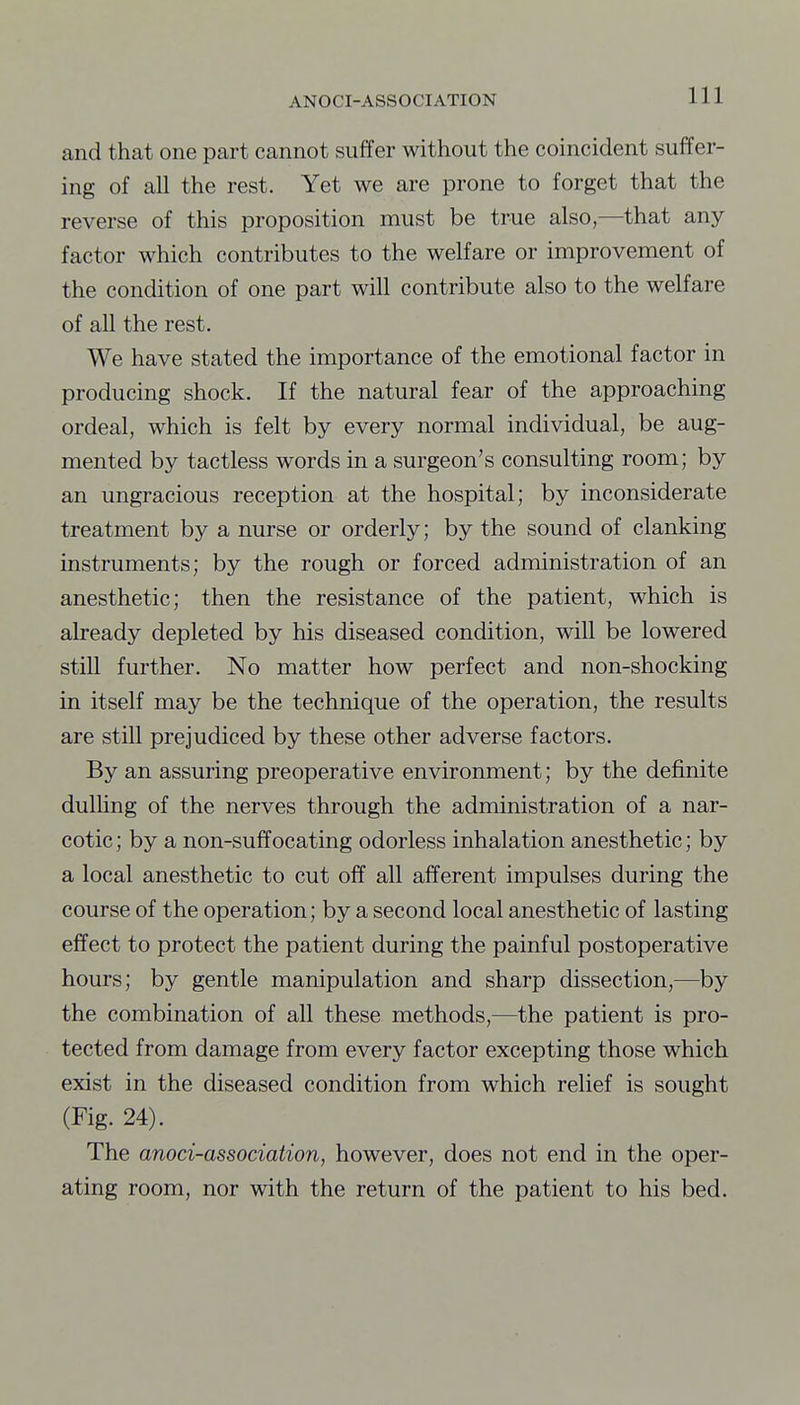 and that one part cannot suffer without the coincident suffer- ing of all the rest. Yet we are prone to forget that the reverse of this proposition must be true also,—that any factor which contributes to the welfare or improvement of the condition of one part will contribute also to the welfare of all the rest. We have stated the importance of the emotional factor in producing shock. If the natural fear of the approaching ordeal, which is felt by every normal individual, be aug- mented by tactless words in a surgeon's consulting room; by an ungracious reception at the hospital; by inconsiderate treatment by a nurse or orderly; by the sound of clanking instruments; by the rough or forced administration of an anesthetic; then the resistance of the patient, which is already depleted by his diseased condition, will be lowered still further. No matter how perfect and non-shocking in itself may be the technique of the operation, the results are still prejudiced by these other adverse factors. By an assuring preoperative environment; by the dej&nite dulUng of the nerves through the administration of a nar- cotic; by a non-suffocating odorless inhalation anesthetic; by a local anesthetic to cut off all afferent impulses during the course of the operation; by a second local anesthetic of lasting effect to protect the patient during the painful postoperative hours; by gentle manipulation and sharp dissection,—by the combination of all these methods,—the patient is pro- tected from damage from every factor excepting those which exist in the diseased condition from which relief is sought (Fig. 24). The anoci-association, however, does not end in the oper- ating room, nor with the return of the patient to his bed.