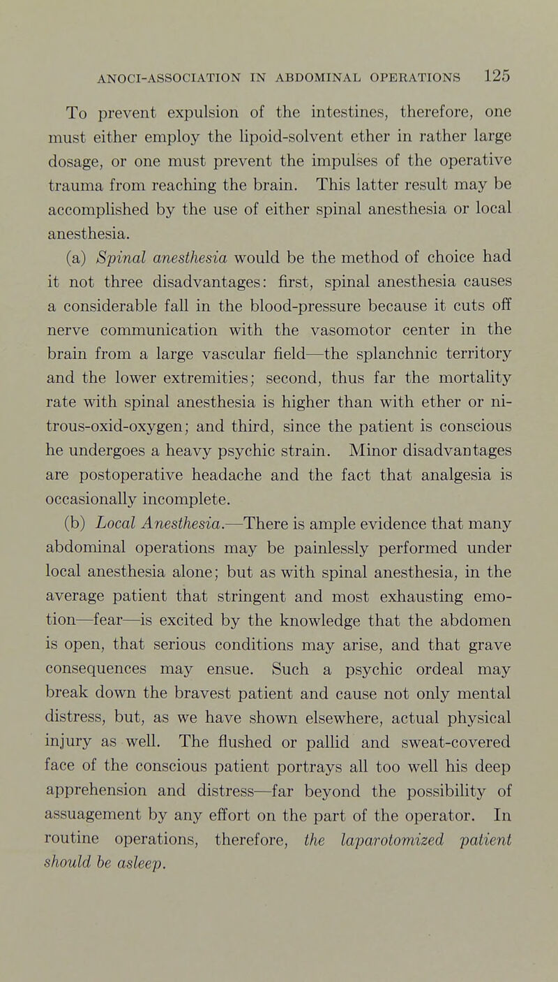 To prevent expulsion of the intestines, therefore, one must either employ the lipoid-solvent ether in rather large dosage, or one must prevent the impulses of the operative trauma from reaching the brain. This latter result may be accomplished by the use of either spinal anesthesia or local anesthesia. (a) Spinal anesthesia would be the method of choice had it not three disadvantages: first, spinal anesthesia causes a considerable fall in the blood-pressure because it cuts off nerve communication with the vasomotor center in the brain from a large vascular field—the splanchnic territory and the lower extremities; second, thus far the mortality rate with spinal anesthesia is higher than with ether or ni- trous-oxid-oxygen; and third, since the patient is conscious he undergoes a heavy psychic strain. Minor disadvantages are postoperative headache and the fact that analgesia is occasionally incomplete. (b) Local Anesthesia.—There is ample evidence that many abdominal operations may be painlessly performed under local anesthesia alone; but as with spinal anesthesia, in the average patient that stringent and most exhausting emo- tion—fear—is excited by the knowledge that the abdomen is open, that serious conditions may arise, and that grave consequences may ensue. Such a psychic ordeal may break down the bravest patient and cause not only mental distress, but, as we have shown elsewhere, actual physical injury as well. The flushed or pallid and sweat-covered face of the conscious patient portrays all too well his deep apprehension and distress—far beyond the possibility of assuagement by any effort on the part of the operator. In routine operations, therefore, the laparotomized patient should be asleep.