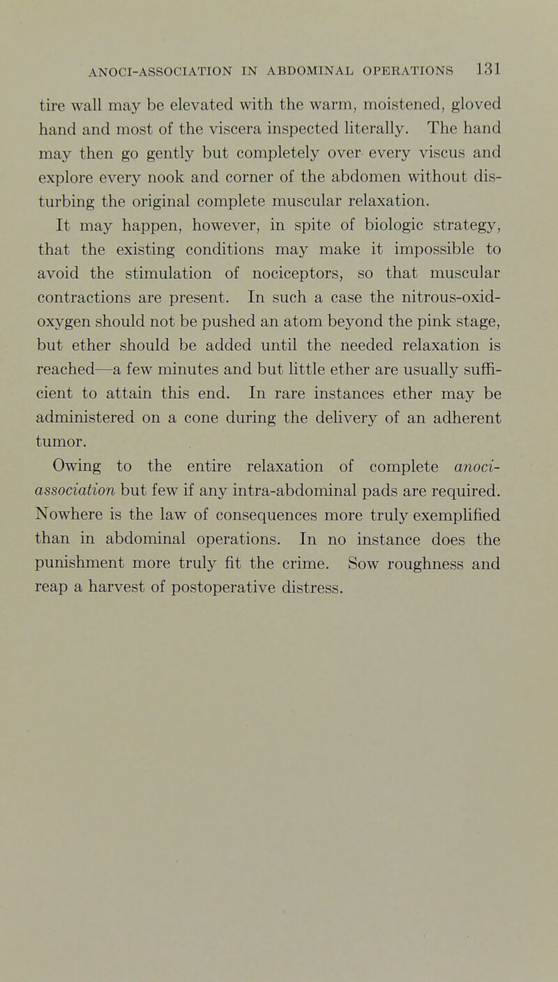 tire wall may be elevated with the warm, moistened, gloved hand and most of the viscera inspected literally. The hand may then go gently but completely over every viscus and explore every nook and corner of the abdomen without dis- turbing the original complete muscular relaxation. It may happen, however, in spite of biologic strategy, that the existing conditions may make it impossible to avoid the stimulation of nociceptors, so that muscular contractions are present. In such a case the nitrous-oxid- oxygen should not be pushed an atom beyond the pink stage, but ether should be added until the needed relaxation is reached—a few minutes and but httle ether are usually suffi- cient to attain this end. In rare instances ether may be administered on a cone during the dehvery of an adherent tumor. Owing to the entire relaxation of complete anoci- association but few if any intra-abdominal pads are required. Nowhere is the law of consequences more truly exemplified than in abdominal operations. In no instance does the punishment more truly fit the crime. Sow roughness and reap a harvest of postoperative distress.