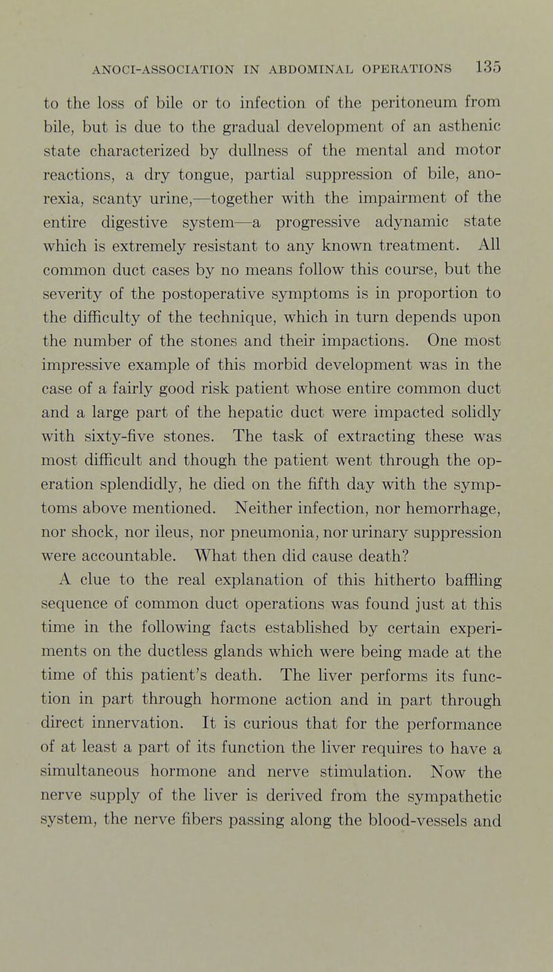 to the loss of bile or to infection of the peritoneum from bile, but is due to the gradual development of an asthenic state characterized by dullness of the mental and motor reactions, a dry tongue, partial suppression of bile, ano- rexia, scanty urine,—together with the impairment of the entire digestive system—a progressive adynamic state which is extremely resistant to any known treatment. All common duct cases by no means follow this course, but the severity of the postoperative symptoms is in proportion to the difficulty of the technique, which in turn depends upon the number of the stones and their impactions. One most impressive example of this morbid development was in the case of a fairly good risk patient whose entire common duct and a large part of the hepatic duct were impacted solidly with sixty-five stones. The task of extracting these was most difficult and though the patient went through the op- eration splendidly, he died on the fifth day with the symp- toms above mentioned. Neither infection, nor hemorrhage, nor shock, nor ileus, nor pneurnonia, nor urinary suppression were accountable. What then did cause death? A clue to the real explanation of this hitherto baffling sequence of common duct operations was found just at this time in the following facts established by certain experi- ments on the ductless glands which were being made at the time of this patient's death. The liver performs its func- tion in part through hormone action and in part through direct innervation. It is curious that for the performance of at least a part of its function the liver requires to have a simultaneous hormone and nerve stimulation. Now the nerve supply of the liver is derived from the sympathetic system, the nerve fibers passing along the blood-vessels and