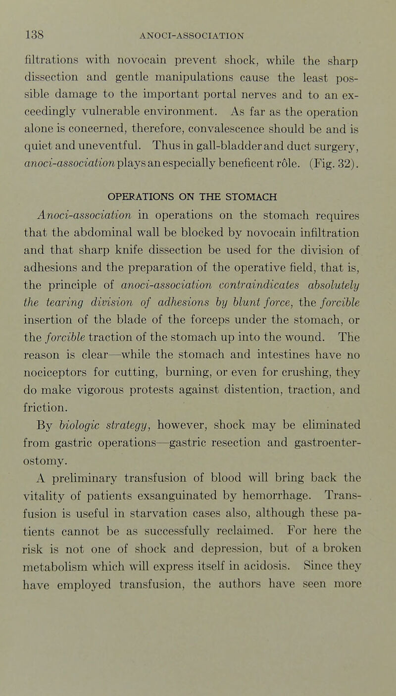 filtrations with novocain prevent shock, while the sharp dissection and gentle manipulations cause the least pos- sible damage to the important portal nerves and to an ex- ceedingly vulnerable environment. As far as the operation alone is concerned, therefore, convalescence should be and is quiet and uneventful. Thus in gall-bladder and duct surgery, anoci-association plays an especially beneficent role. (Fig. 32). OPERATIONS ON THE STOMACH Anoci-association in operations on the stomach requires that the abdominal wall be blocked by novocain infiltration and that sharp knife dissection be used for the division of adhesions and the preparation of the operative field, that is, the principle of anoci-association contraindicates absolutely the tearing division of adhesions by blunt force, the forcible insertion of the blade of the forceps under the stomach, or the forcible traction of the stomach up into the wound. The reason is clear—while the stomach and intestines have no nociceptors for cutting, burning, or even for crushing, they do make vigorous protests against distention, traction, and friction. By biologic strategy, however, shock may be eliminated from gastric operations—gastric resection and gastroenter- ostomy. A preliminary transfusion of blood will bring back the vitality of patients exsanguinated by hemorrhage. Trans- fusion is useful in starvation cases also, although these pa- tients cannot be as successfully reclaimed. For here the risk is not one of shock and depression, but of a broken metabolism which will express itself in acidosis. Since they have employed transfusion, the authors have seen more