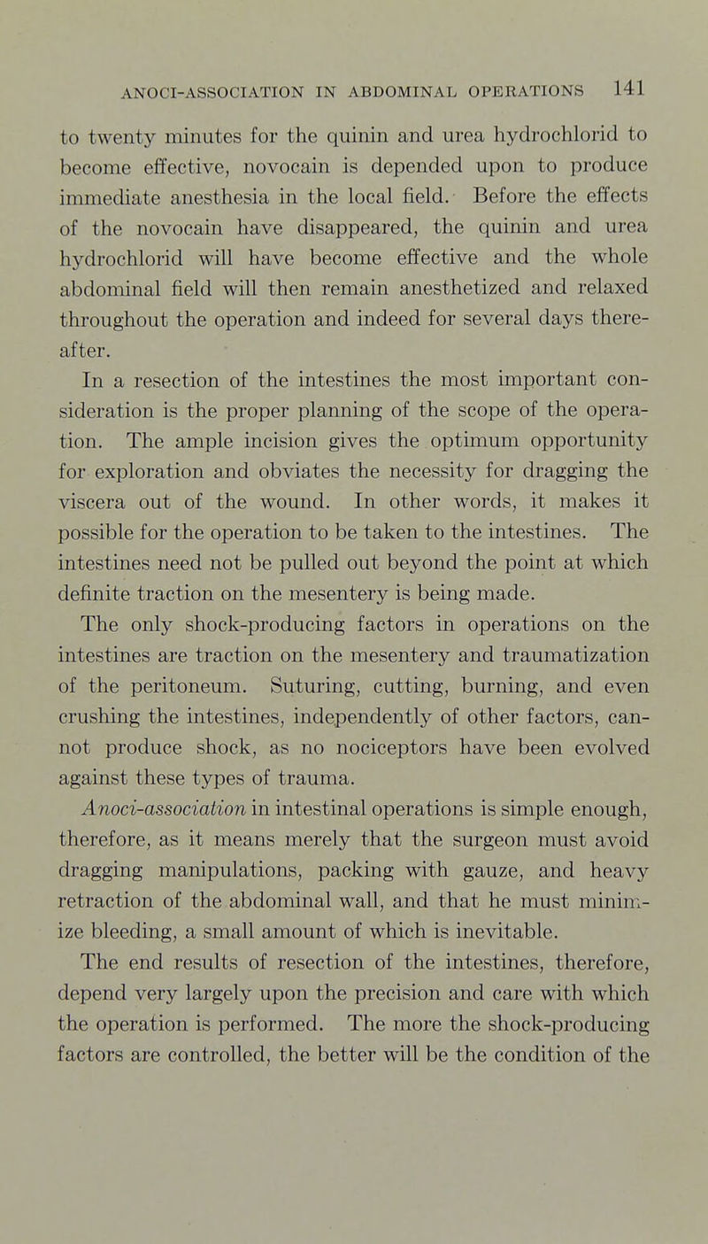 to twenty minutes for the quinin and urea hydrochlorid to become effective, novocain is depended upon to produce immediate anesthesia in the local field. Before the effects of the novocain have disappeared, the quinin and urea hydrochlorid will have become effective and the whole abdominal field will then remain anesthetized and relaxed throughout the operation and indeed for several days there- after. In a resection of the intestines the most important con- sideration is the proper planning of the scope of the opera- tion. The ample incision gives the optimum opportunity for exploration and obviates the necessity for dragging the viscera out of the wound. In other words, it makes it possible for the operation to be taken to the intestines. The intestines need not be pulled out beyond the point at which definite traction on the mesentery is being made. The only shock-producing factors in operations on the intestines are traction on the mesentery and traumatization of the peritoneum. Suturing, cutting, burning, and even crushing the intestines, independently of other factors, can- not produce shock, as no nociceptors have been evolved against these types of trauma. Anoci-association in intestinal operations is simple enough, therefore, as it means merely that the surgeon must avoid dragging manipulations, packing with gauze, and heavy retraction of the abdominal wall, and that he must minim- ize bleeding, a small amount of which is inevitable. The end results of resection of the intestines, therefore, depend very largely upon the precision and care with which the operation is performed. The more the shock-producing factors are controlled, the better will be the condition of the