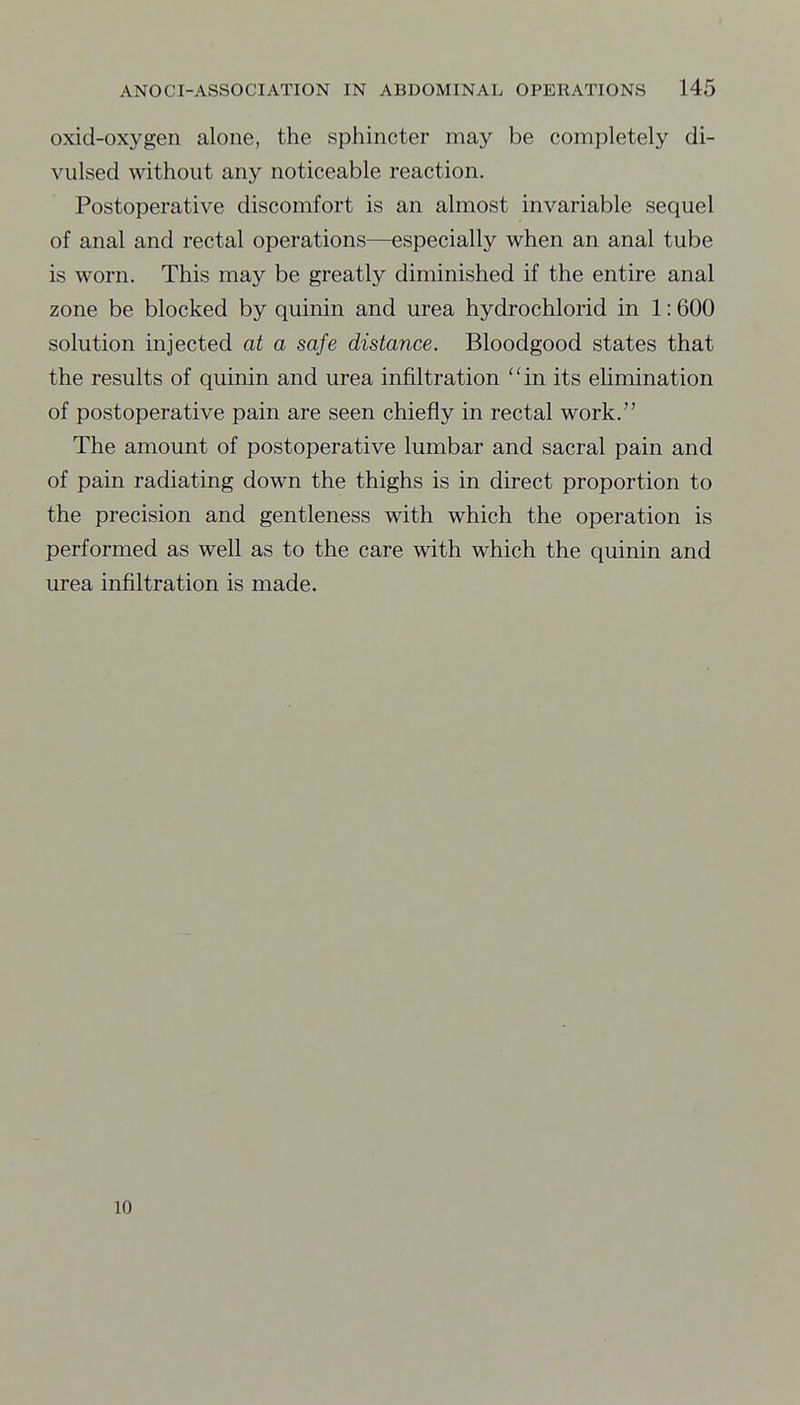 oxid-oxygen alone, the sphincter may be completely di- vulsed without any noticeable reaction. Postoperative discomfort is an almost invariable sequel of anal and rectal operations—especially when an anal tube is worn. This may be greatly diminished if the entire anal zone be blocked by quinin and urea hydrochlorid in 1:600 solution injected at a safe distance. Bloodgood states that the results of quinin and urea infiltration in its elimination of postoperative pain are seen chiefly in rectal work. The amount of postoperative lumbar and sacral pain and of pain radiating down the thighs is in direct proportion to the precision and gentleness with which the operation is performed as well as to the care with which the quinin and urea infiltration is made. 10