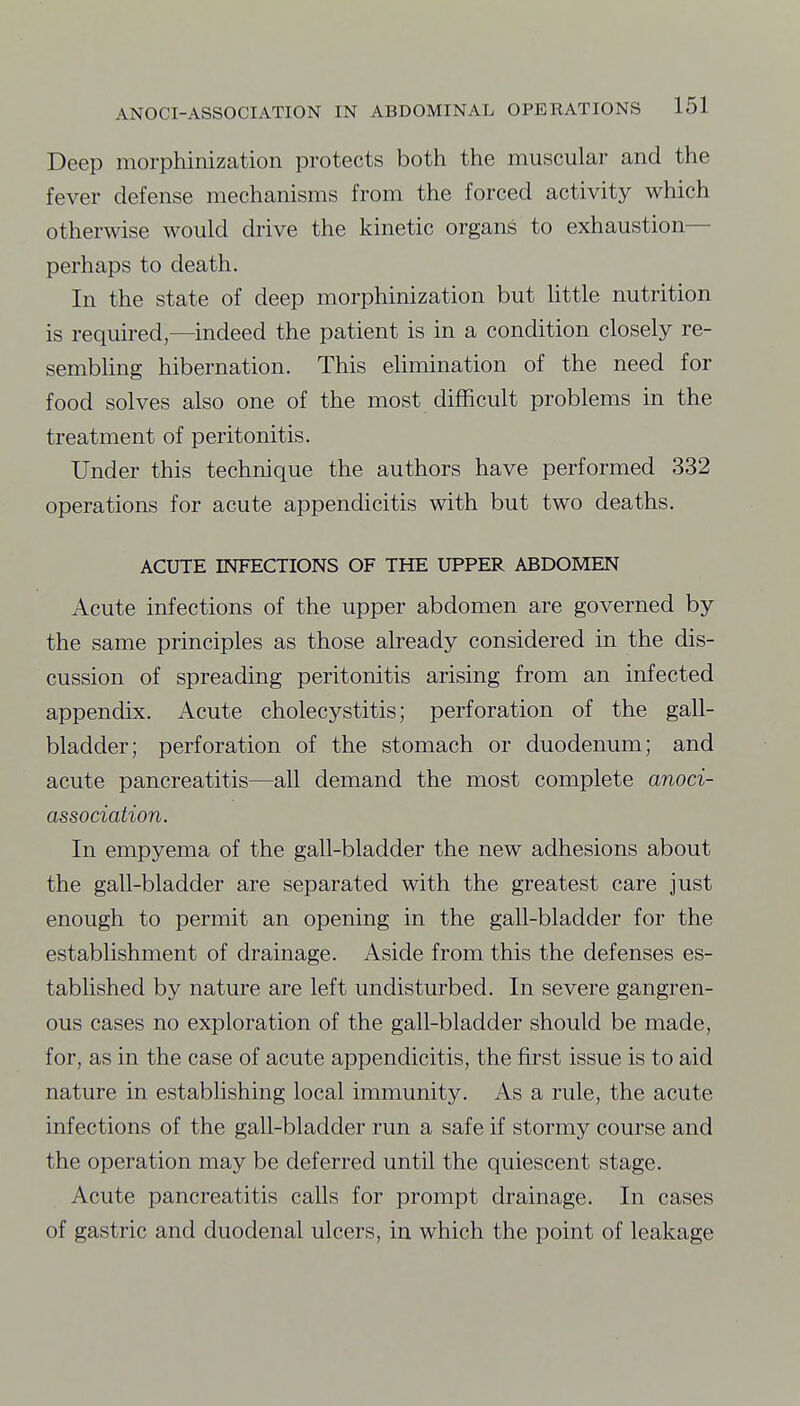 Deep morphinization protects both the muscular and the fever defense mechanisms from the forced activity which otherwise would drive the kinetic organs to exhaustion— perhaps to death. In the state of deep morphinization but httle nutrition is required,—indeed the patient is in a condition closely re- sembling hibernation. This ehmination of the need for food solves also one of the most difficult problems in the treatment of peritonitis. Under this technique the authors have performed 332 operations for acute appendicitis with but two deaths. ACUTE INFECTIONS OF THE UPPER ABDOMEN Acute infections of the upper abdomen are governed by the same principles as those already considered in the dis- cussion of spreading peritonitis arising from an infected appendix. Acute cholecystitis; perforation of the gall- bladder; perforation of the stomach or duodenum; and acute pancreatitis—all demand the most complete anoci- association. In empyema of the gall-bladder the new adhesions about the gall-bladder are separated with the greatest care just enough to permit an opening in the gall-bladder for the establishment of drainage. Aside from this the defenses es- tablished by nature are left undisturbed. In severe gangren- ous cases no exploration of the gall-bladder should be made, for, as in the case of acute appendicitis, the first issue is to aid nature in establishing local immunity. As a rule, the acute infections of the gall-bladder run a safe if stormy course and the operation may be deferred until the quiescent stage. Acute pancreatitis calls for prompt drainage. In cases of gastric and duodenal ulcers, in which the point of leakage