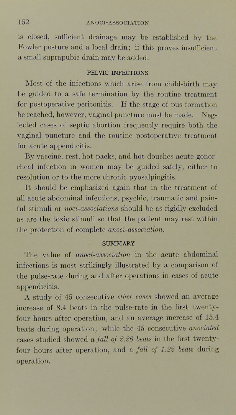 is closed, sufficient drainage may be established by the Fowler posture and a local drain; if this proves insufficient a small suprapubic drain may be added. PELVIC INFECTIONS Most of the infections which arise from child-birth may be guided to a safe termination by the routine treatment for postoperative peritonitis. If the stage of pus formation be reached, however, vaginal puncture must be made. Neg- lected cases of septic abortion frequently require both the vaginal puncture and the routine postoperative treatment for acute appendicitis. By vaccine, rest, hot packs, and hot douches acute gonor- rheal infection in women may be guided safely, either to resolution or to the more chronic pyosalpingitis. It should be emphasized again that in the treatment of all acute abdominal infections, psychic, traumatic and pain- ful stimuli or noci-associations should be as rigidly excluded as are the toxic stimuli so that the patient may rest within the protection of complete anoci-association. SUMMARY The value of anoci-association in the acute abdominal infections is most strikingly illustrated by a comparison of the pulse-rate during and after operations in cases of acute appendicitis. A study of 45 consecutive ether cases showed an average increase of 8.4 beats in the pulse-rate in the first twenty- four hours after operation, and an average increase of 15.4 beats during operation; while the 45 consecutive anociated cases studied showed a fall of 2.26 heats in the first twenty- four hours after operation, and a fall of 1.22 heats during operation.