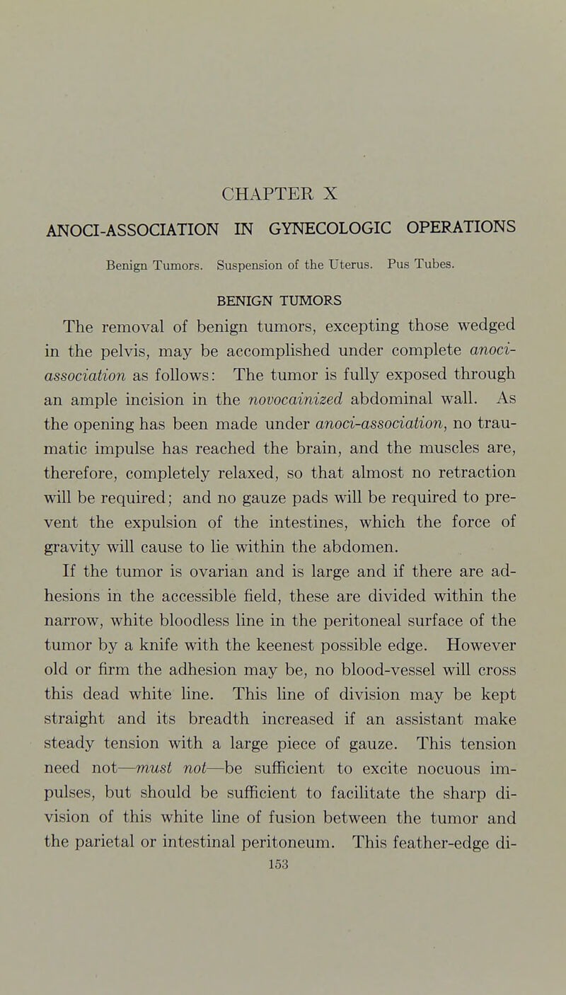 ANOCI-ASSOCIATION IN GYNECOLOGIC OPERATIONS Benign Tumors. Suspension of the Uterus. Pus Tubes. BENIGN TUMORS The removal of benign tumors, excepting those wedged in the pelvis, may be accomplished under complete anoci- association as follows: The tumor is fully exposed through an ample incision in the novocainized abdominal wall. As the opening has been made under anoci-association, no trau- matic impulse has reached the brain, and the muscles are, therefore, completely relaxed, so that almost no retraction will be required; and no gauze pads will be required to pre- vent the expulsion of the intestines, which the force of gravity will cause to lie within the abdomen. If the tumor is ovarian and is large and if there are ad- hesions in the accessible field, these are divided within the narrow, white bloodless line in the peritoneal surface of the tumor by a knife with the keenest possible edge. However old or firm the adhesion may be, no blood-vessel will cross this dead white line. This line of division may be kept straight and its breadth increased if an assistant make steady tension with a large piece of gauze. This tension need not—must not—be sufficient to excite nocuous im- pulses, but should be sufficient to facilitate the sharp di- vision of this white line of fusion between the tumor and the parietal or intestinal peritoneum. This feather-edge di-